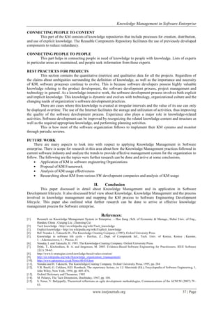 Knowledge Management in Software Enterprise
www.iosrjournals.org 37 | Page
CONNECTING PEOPLE TO CONTENT
This part of the KM consists of knowledge repositories that include processes for creation, distribution,
and use of explicit knowledge. The Reusable Components Repository facilitates the use of previously developed
components to reduce redundancy.
CONNECTING PEOPLE TO PEOPLE
This part helps in connecting people in need of knowledge to people with knowledge. Lists of experts
in particular areas are maintained, and people seek information from these experts.
BEST PRACTICES FOR PROJECTS
This section contains the quantitative (metrics) and qualitative data for all the projects. Regardless of
the claims about ambiguities surrounding the definition of knowledge, as well as the importance and necessity
of KM, software processes continue to evolve. This is because software developers possess highly valuable
knowledge relating to the product development, the software development process, project management and
technology in general. As a knowledge-intensive work, the software development process involves both explicit
and implicit knowledge. This knowledge is dynamic and evolves with technology, organizational culture and the
changing needs of organization‘s software development practices.
There are cases where this knowledge is created at irregular intervals and the value of its use can only
be displayed overtime. The use of the Internet facilitates the storage and utilization of activities, thus improving
the quality of the software development process. Experience also plays a major role in knowledge-related
activities. Software development can be improved by recognizing the related knowledge content and structure as
well as the required appropriate knowledge, and performing planning activities.
This is how most of the software organization follows to implement their KM systems and monitor
through periodic reviews.
FUTURE WORK
There are many aspects to look into with respect to applying Knowledge Management in Software
enterprise. There is scope for research in this area about how the Knowledge Management practices followed in
current software industry and analyze the trends to provide effective management system for the organization to
follow. The following are the topics were further research can be done and arrive at some conclusions.
 Application of KM in software engineering Organizations
 Proposal of KM Framework
 Analysis of KM usage effectiveness
 Researching about KM from various SW development companies and analysis of KM usage
II. Conclusion
This paper discussed in detail about Knowledge Management and its application in Software
Development lifecycle. It also discussed brief view about Knowledge, Knowledge Management and the process
involved in knowledge management and mapping the KM process to Software Engineering Development
lifecycle. This paper also outlined what further research can be done to arrive at effective knowledge
management process for Software enterprise.
References:
[1]. Research on Knowledge Management System in Enterprise - Hua Jiang ; Sch. of Economic & Manage., Hebei Univ. of Eng.,
Handan, China ; Cuiqing Liu ; Zhenxing Cui
[2]. Tacit knowledge - http://en.wikipedia.org/wiki/Tacit_knowledge
[3]. Explicit knowledge - http://en.wikipedia.org/wiki/Explicit_knowledge
[4]. Ref. Nonaka I., Takeuchi H., The Knowledge Creating Company, (1995), Oxford University Press
[5]. Knowledge in software life cycle - Havlice, Z. ; Dept. of Computer& Inf., Tech. Univ. of Kosice, Kosice ; Kunstar,
J. ; Adamuscinova, I. ; Plocica, O.
[6]. Nonaka, I. and Takeuchi, H. 1995. The Knowledge-Creating Company. Oxford University Press.
[7]. Dybå, T., Kitchenham, B. A. and Jørgensen, M. 2005. Evidence-Based Software Engineering for Practitioners. IEEE Software
22(1): 58-65.
[8]. http://www.k-strategian.com/knowledge-based-value-creation/
[9]. http://en.wikipedia.org/wiki/Knowledge_organization_(management)
[10]. http://www.epistemics.co.uk/Notes/40-0-0.htm
[11]. Nonaka and H. Takeuchi, The Knowledge-Creating Company, Oxford University Press, 1995, pp. 284
[12]. V.R. Basili, G. Caldiera, H.D. Rombach, The experience factory, in: J.J. Marciniak (Ed.), Encyclopedia of Software Engineering, 1,
John Wiley, New York, 1994, pp. 469–476.
[13]. Oxford Dictionary and Thesaurus, 1995
[14]. M. Polanyi, The Tacit Dimension, Doubleday, 1967, pp. 108.
[15]. S. Nerur, V. Balijepally, Theoretical reflections on agile development methodologies, Communications of the ACM 50 (2007) 79–
83.
 