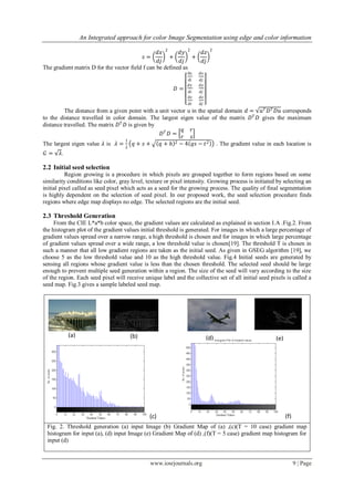 An Integrated approach for color Image Segmentation using edge and color information
www.iosrjournals.org 9 | Page
𝑠 =
𝑑𝑥
𝑑𝑗
2
+
𝑑𝑦
𝑑𝑗
2
+
𝑑𝑧
𝑑𝑗
2
The gradient matrix D for the vector field f can be defined as
𝐷 =
dx
di
𝑑𝑥
𝑑𝑗
𝑑𝑦
𝑑𝑖
𝑑𝑦
𝑑𝑗
𝑑𝑧
𝑑𝑖
𝑑𝑧
𝑑𝑗
The distance from a given point with a unit vector u in the spatial domain 𝑑 = 𝑢 𝑇 𝐷 𝑇 𝐷𝑢 corresponds
to the distance travelled in color domain. The largest eigen value of the matrix 𝐷 𝑇
𝐷 gives the maximum
distance travelled. The matrix 𝐷 𝑇
𝐷 is given by
𝐷 𝑇
𝐷 =
𝑞 𝑟
𝑟 𝑠
The largest eigen value 𝜆 is 𝜆 =
1
2
𝑞 + 𝑠 + 𝑞 + ℎ 2 − 4 𝑞𝑠 − 𝑡2 . The gradient value in each location is
𝐺 = 𝜆.
2.2 Initial seed selection
Region growing is a procedure in which pixels are grouped together to form regions based on some
similarity conditions like color, gray level, texture or pixel intensity. Growing process is initiated by selecting an
initial pixel called as seed pixel which acts as a seed for the growing process. The quality of final segmentation
is highly dependent on the selection of seed pixel. In our proposed work, the seed selection procedure finds
regions where edge map displays no edge. The selected regions are the initial seed.
2.3 Threshold Generation
From the CIE L*a*b color space, the gradient values are calculated as explained in section I.A .Fig.2. From
the histogram plot of the gradient values initial threshold is generated. For images in which a large percentage of
gradient values spread over a narrow range, a high threshold is chosen and for images in which large percentage
of gradient values spread over a wide range, a low threshold value is chosen[19]. The threshold T is chosen in
such a manner that all low gradient regions are taken as the initial seed. As given in GSEG algorithm [19], we
choose 5 as the low threshold value and 10 as the high threshold value. Fig.4 Initial seeds are generated by
sensing all regions whose gradient value is less than the chosen threshold. The selected seed should be large
enough to prevent multiple seed generation within a region. The size of the seed will vary according to the size
of the region. Each seed pixel will receive unique label and the collective set of all initial seed pixels is called a
seed map. Fig.3 gives a sample labeled seed map.
Fig. 2. Threshold generation (a) input Image (b) Gradient Map of (a) ,(c)(T = 10 case) gradient map
histogram for input (a), (d) input Image (e) Gradient Map of (d) ,(f)(T = 5 case) gradient map histogram for
input (d)
(a) (b)
(c)
(d) (e)
(f)
 