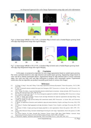 An Integrated approach for color Image Segmentation using edge and color information
www.iosrjournals.org 12 | Page
Fig.6. a) Input Image b)RGB to CIE L*a*b, c) Gradient Map d) Initial seed e) Seeded Region growing fused
with edge map f)Segmented Image after region Merging
IV. Conclusion
In this paper, we proposed an algorithm for color image segmentation based on seeded region growing.
Our work is primarily based on color edge detection and seeded region growing. Segmenting images based on
color will fail to identify meaningful objects. Segmentation based on edge detection fails to extract connected
edges. Our work uses both color and edge information to produce more meaningful regions. Experimental
results show that our algorithm can produce reasonably good results in various color images.
References
[1] H. Cheng, X. Jiang, Y. Sun, and J. Wang, “Color image segmentation:Advances & prospects,” Pattern Recognition., 34( 12), 2001,
2259–2281.
[2] N. Otsu, A threshold selection method from gray-level histogram, IEEE Transactions on Systems, Man, and Cybernetics ,9(1),
1979, 62–66.
[3] A.K.C. Wong, P.K. Sahoo, A gray-level threshold selection method based on maximum entropy principle, IEEE Transactions on
Systems, Man and Cybernetics,19(4), 1989, 641–647.
[4] H.D. Cheng, C.H. Chen, H.H. Chiu, H. Xu, Fuzzy homogeneity approach to multilevel thresholding, IEEE Transactions on Image
Processing ,7(7), 1998, 1084–1088.
[5] E. Saber, A. Tekalp, and G. Bozdagi, “Fusion of color and edge information for improved segmentation and edge linking,” Imag.
Vis.Comput., 15(10),1997, 769–780.
[6] J. Basak, B. Chanda, On edge and line linking with connectionist model, IEEE Transactions on System, Man, and Cybernetics
,24(3), 1994, 413–428.
[7] A. Marteli, An application of heuristic search methods to edge and contour detection, Graphics and Image Processing, 19(2), 1976,
73–83.
[8] V.S. Nalwa, E. Pauchon, Edgel aggregation and edge description, Computer Vision, Graphics, and Image Processing, 40(1), 1987,
79–94.
[9] A. Tremeau, N. Bolel, A region growing and merging algorithm to color segmentation, Pattern Recognition .30(7), 1997, 1191–
1203.
[10] Frank Y.Shih, Shouxian Cheng, Automatic Seeded Region Growing for color image Segmentation, Pattern Recognition, 23, 2005,
877-886.
[11] Luis Garcia Ugarriza, Eli Saber, Sreenath Rao Vantaram, Vincent Amuso, Mark Shaw, Ranjit Bhaskar, Automatic Image
Segmentation by Dynamic Region Growth and Multiresolution Merging, 18(10), 2009, 2275-2009.
[12] S. Wan and W. Higgins, “Symmetric region growing,” IEEE Trans.Image Process., 12(9), 2003, 1007–1015.
Fig.7. a) Input Image b)RGB to CIE L*a*b, c) Gradient Map d) Initial seed e) Seeded Region growing fused
with edge map f)Segmented Image after region Merging
(a)
(f)
(a) (b) (c) (d) (e) (f)
(b) (c) (d)
(e) (f)
 