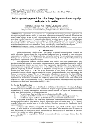 IOSR Journal of Computer Engineering (IOSR-JCE)
e-ISSN: 2278-0661, p- ISSN: 2278-8727Volume 14, Issue 6 (Sep. - Oct. 2013), PP 07-13
www.iosrjournals.org
www.iosrjournals.org 7 | Page
An Integrated approach for color Image Segmentation using edge
and color information
M.Mary Synthuja Jain Preetha1
, L.Padma Suresh2
1
(ECE, Noorul Islam Centre for Higher Education, Kumaracoil,India)
2
(Professor/EEE, Noorul Islam Centre for Higher Education, Kumaracoil,India)
Abstract: Image segmentation is a fundamental and complex task in many image processing applications. In
this paper, we propose a hybrid method for color image segmentation by integrating color edge information and
seeded region growing. We use the color edge information to decide the best position to place the seed and to
control the growth of the region. By using color edge detection technique, regions without edges are labeled as
the initial seed. Regions are grown from this seed point by adding neighboring pixels that are similar based on
homogeneity criterion. The obtained edge map and the region growth map are fused together to produce
homogeneous regions with closed boundaries. Finally region merging is done to merge small regions.
Keywords: Seeded Region Growing, Color Similarity, Edge detection, Region Merging
I. Introduction
Image Segmentation is a significant and a very complex technique in image processing. To dig out the
useful information from any image, the foreground and background must be separated. In image processing
segmentation is considered as the right procedure and practice for this task. The automatic image segmentation
technique can be classified as 1) Segmentation based on thresholding 2) Boundary-Based Segmentation 3)
Region-Based Segmentation 4) Hybrid techniques.
Many segmentation algorithms have been proposed in the literature where edge, color and texture were
considered as the basic metric for segmentation. Image segmentation is used in various applications like medical
imaging, recognition, detection and many more. Many segmentation algorithms have been implemented to
segment gray scale images[1]. Segmentation based on thresholding is based on the assumption that pixels in the
particular image may be either a background or foreground. Usually this type of segmentation is used to
segment gray scale images [2] – [4]. Due to the advancement in color image processing, color image
segmentation becomes essential to extract meaningful segments from images. Boundary based segmentation can
be used to segment color images. This type of segmentation is based on the assumption that there will be an
abrupt change in the pixel properties (intensity, color, texture) between different regions [6] – [8]. Region based
segmentation is based on the assumption that neighboring pixels within a region should have similar pixel
properties like color, texture and intensity [9] – [12]. Hybrid methods combine boundary based and region based
segmentation to obtain better segmentation result [13] – [18].
1.1 Seeded Region Growing
Segmentation of images can be done based on similarities or discontinuities between pixels. Region
based segmentation is carried out based on the similarities in the given image. Region based segmentation create
regions directly by grouping pixels together which share common features. The regions that are formed using
region based segmentation have the following properties.
i) The entire image R can be divided into several subregions R1, R2,…….,Rn.
ii) Each region Ri should be connected based on some predicate (ie) Uniformity predicate is true.
iii) Two different regions say Ri and Rj should be distinct (ie) Uniformity predicate is false.
In this paper, we propose a new color image segmentation algorithm based on seeded region growing
that automatically 1) selects initial seed for the color images using edge information in the CIE L*a*b color
space 2) Perform region growing based on the color similarity. 3) perform region merging based on the size of
segmented regions.
Using color edge detection, our algorithm first detects the edges, which locate the regions without
edges. The pixels present in each distinct region receive a label and the pixels with same label are referred as
seed. These seeds will grow into the higher edge density area. Region growing is done based on the color
similarity between the seed and the adjacent pixel.
Our algorithm is compiled in a MatLab environment and tested over images obtained from the
Berkeley database.
 