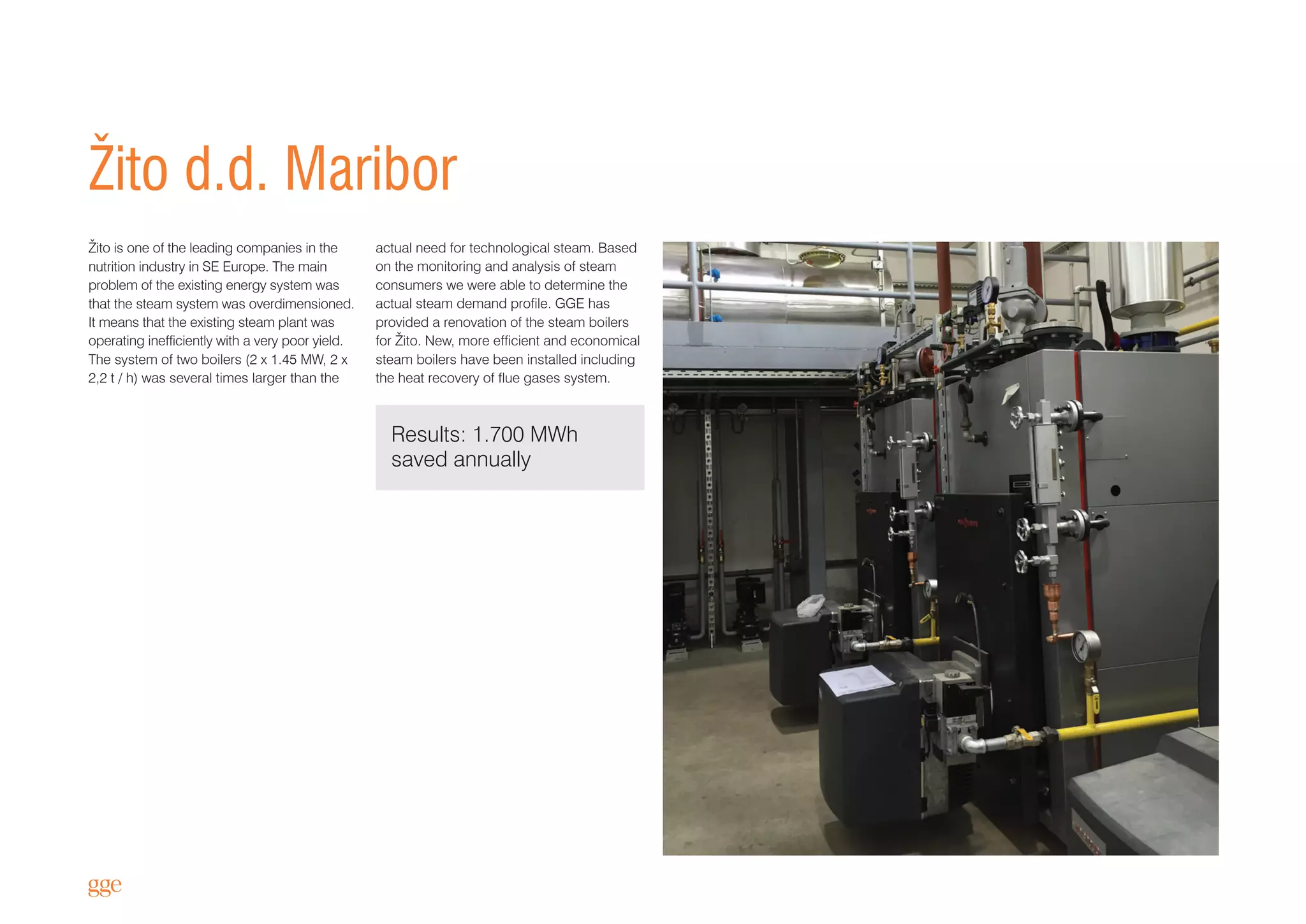 Results: 1.700 MWh
saved annually
Žito d.d. Maribor
Žito is one of the leading companies in the
nutrition industry in SE Europe. The main
problem of the existing energy system was
that the steam system was overdimensioned.
It means that the existing steam plant was
operating inefficiently with a very poor yield.
The system of two boilers (2 x 1.45 MW, 2 x
2,2 t / h) was several times larger than the
actual need for technological steam. Based
on the monitoring and analysis of steam
consumers we were able to determine the
actual steam demand profile. GGE has
provided a renovation of the steam boilers
for Žito. New, more efficient and economical
steam boilers have been installed including
the heat recovery of flue gases system.
 