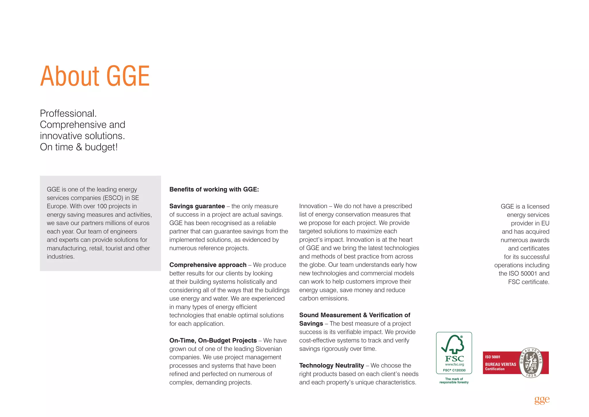 GGE is one of the leading energy
services companies (ESCO) in SE
Europe. With over 100 projects in
energy saving measures and activities,
we save our partners millions of euros
each year. Our team of engineers
and experts can provide solutions for
manufacturing, retail, tourist and other
industries.
Innovation – We do not have a prescribed
list of energy conservation measures that
we propose for each project. We provide
targeted solutions to maximize each
project’s impact. Innovation is at the heart
of GGE and we bring the latest technologies
and methods of best practice from across
the globe. Our team understands early how
new technologies and commercial models
can work to help customers improve their
energy usage, save money and reduce
carbon emissions.
Sound Measurement & Verification of
Savings – The best measure of a project
success is its verifiable impact. We provide
cost-effective systems to track and verify
savings rigorously over time.
Technology Neutrality – We choose the
right products based on each client’s needs
and each property’s unique characteristics.
Benefits of working with GGE:
Savings guarantee – the only measure
of success in a project are actual savings.
GGE has been recognised as a reliable
partner that can guarantee savings from the
implemented solutions, as evidenced by
numerous reference projects.
Comprehensive approach – We produce
better results for our clients by looking
at their building systems holistically and
considering all of the ways that the buildings
use energy and water. We are experienced
in many types of energy efficient
technologies that enable optimal solutions
for each application.
On-Time, On-Budget Projects – We have
grown out of one of the leading Slovenian
companies. We use project management
processes and systems that have been
refined and perfected on numerous of
complex, demanding projects.
GGE is a licensed
energy services
provider in EU
and has acquired
numerous awards
and certificates
for its successful
operations including
the ISO 50001 and
FSC certificate.
ISO 50001
BUREAU VERITAS
Certification
About GGE
Proffessional.
Comprehensive and
innovative solutions.
On time & budget!
 