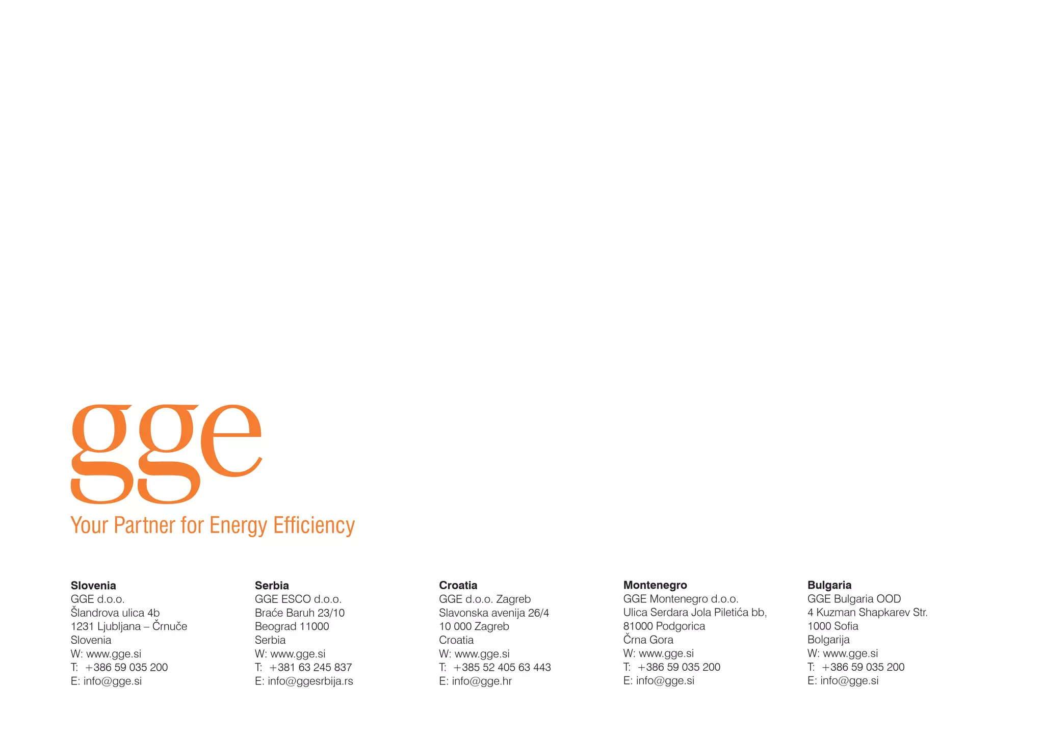 Slovenia
GGE d.o.o.
Šlandrova ulica 4b
1231 Ljubljana – Črnuče
Slovenia
W: www.gge.si
T: +386 59 035 200
E: info@gge.si
	
Montenegro
GGE Montenegro d.o.o.
Ulica Serdara Jola Piletića bb,
81000 Podgorica
Črna Gora
W: www.gge.si
T: +386 59 035 200
E: info@gge.si
Serbia
GGE ESCO d.o.o.
Braće Baruh 23/10
Beograd 11000
Serbia
W: www.gge.si
T: +381 63 245 837
E: info@ggesrbija.rs
Croatia
GGE d.o.o. Zagreb
Slavonska avenija 26/4
10 000 Zagreb
Croatia
W: www.gge.si
T: +385 52 405 63 443
E: info@gge.hr
Bulgaria
GGE Bulgaria OOD
4 Kuzman Shapkarev Str.
1000 Sofia
Bolgarija
W: www.gge.si
T: +386 59 035 200
E: info@gge.si
Your Partner for Energy Efficiency
 