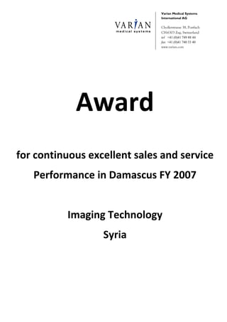 Varian Medical Systems
International AG
Chollerstrasse 38, Postfach
CH-6303 Zug, Switzerland
tel +41 (0)41 749 88 44
fax +41 (0)41 740 33 40
www.varian.com
Award 
 
for continuous excellent sales and service 
Performance in Damascus FY 2007 
 
Imaging Technology 
Syria 
 
 