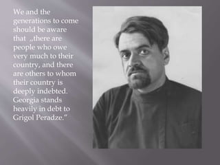 We and the
generations to come
should be aware
that ,,there are
people who owe
very much to their
country, and there
are others to whom
their country is
deeply indebted.
Georgia stands
heavily in debt to
Grigol Peradze.”
 