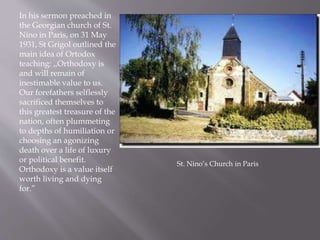 In his sermon preached in
the Georgian church of St.
Nino in Paris, on 31 May
1931, St Grigol outlined the
main idea of Ortodox
teaching: ,,Orthodoxy is
and will remain of
inestimable value to us.
Our forefathers selflessly
sacrificed themselves to
this greatest treasure of the
nation, often plummeting
to depths of humiliation or
choosing an agonizing
death over a life of luxury
or political benefit.
Orthodoxy is a value itself
worth living and dying
for.”
St. Nino’s Church in Paris
 