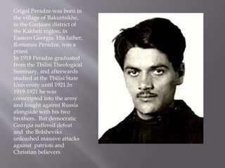 Grigol Peradze was born in
the village of Bakurtsikhe,
in the Gurjaani district of
the Kakheti region, in
Eastern Georgia. His father,
Romanoz Peradze, was a
priest.
In 1918 Peradze graduated
from the Tbilisi Theological
Seminary, and afterwards
studied at the Tbilisi State
University until 1921.In
1919-1921 he was
conscripted into the army
and fought against Russia
alongside with his two
brothers.. But democratic
Georgia suffered defeat
and the Bolsheviks
unleashed massive attacks
against patriots and
Christian believers
 