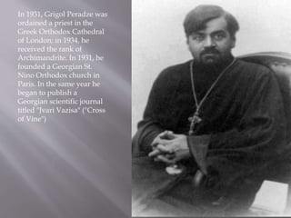 In 1931, Grigol Peradze was
ordained a priest in the
Greek Orthodox Cathedral
of London; in 1934, he
received the rank of
Archimandrite. In 1931, he
founded a Georgian St.
Nino Orthodox church in
Paris. In the same year he
began to publish a
Georgian scientific journal
titled "Jvari Vazisa" ("Cross
of Vine")
 