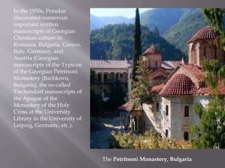 In the 1930s, Peradze
discovered numerous
important written
manuscripts of Georgian
Christian culture in
Romania, Bulgaria, Greece,
Italy, Germany, and
Austria (Georgian
manuscripts of the Typicon
of the Georgian Petritsoni
Monastery (Bachkovo,
Bulgaria), the so-called
Tischendorf manuscripts of
the Apagae of the
Monastery of the Holy
Cross at the University
Library in the University of
Leipzig, Germany, etc.).
The Petritsoni Monastery, Bulgaria
 