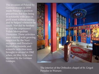 The invasion of Poland by
German troops in 1939
made Peradze's position
precarious. For him being
in solidarity with Jews in
peril went without saying;
and he helped wherever he
could. Nor did he hesitate
to visit the imprisoned
Polish Metropolitan
Dionysios. These activities
were viewed with growing
suspicion by the Nazi
occupiers and Peradze's
fruitful ecclesiastic and
scientific activities were
brought to an end in 1942
when, on May 4, he was
arrested by the German
Gestapo.
The interior of the Orthodox chapel of St. Grigol
Peradze in Warsaw.
 