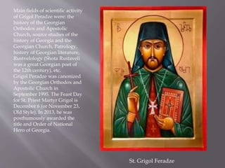 Main fields of scientific activity
of Grigol Peradze were: the
history of the Georgian
Orthodox and Apostolic
Church, source studies of the
history of Georgia and the
Georgian Church, Patrology,
history of Georgian literature,
Rustvelology (Shota Rustaveli
was a great Georgian poet of
the 12th century), etc.
Grigol Peradze was canonized
by the Georgian Orthodox and
Apostolic Church in
September 1995. The Feast Day
for St. Priest Martyr Grigol is
December 6 (or November 23,
Old Style). In 2013, he was
posthumously awarded the
title and Order of National
Hero of Georgia.
St. Grigol Feradze
 