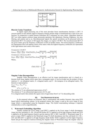 Enhancing Security of Multimodal Biometric Authentication System by Implementing Watermarking
www.iosrjournals.org 8 | Page
Fig.2: Two level DWT decomposition
Discrete Cosine Transform
In digital signal processing one of the most prevalent linear transformation functions is DCT. It
converts spatial or time domain signal to frequency domain and the image is transformed into a form of an even
function. In comparison to spatial domain techniques DCT techniques are more robust. Algorithms based on
DCT are robust against common image processing operations like adjustment, blurring, brightness, low pass
filtering, and contrast and so on. One-dimensional signals like speech waveforms can be processed with one
dimensional DCT. For analysis of 2D signals like images, we require 2-D DCT. The two-dimensional DCT of
any given matrix gives the frequency coefficients in form of another matrix. The lowest frequency coefficients
are represented at the Left topmost corner of the matrix while the highest frequency coefficients are represented
at the right bottom most corner of the matrix.
Formula for 2-D DCT:
F(m,n) =
Formula for 2-D inverse DCT:
F(i,j) =
Where,
Singular Value Decomposition
Singular Value Decomposition is an effective tool for image transformation and it is based on a
theorem from linear algebra which states that a rectangular matrix A can be divided into the product of three
matrices; U - an orthogonal matrix, S- a diagonal matrix, and V - the transpose of an orthogonal matrix. The
theorem is represented as:
A m*n= Um*m Sm*n VT
n*n
Where;
UT
U = I; VT
V = I;
The columns of U are orthonormal eigenvectors of AAT
,
The columns of V are orthonormal eigenvectors of AT
A, and
S is a diagonal matrix that contains the square roots of eigenvalues from U or V in descending order.
III. THE PROPOSED SCHEME
In the proposed scheme one biometric data is watermarked with another biometric data using SVD
based hybrid watermarking scheme. In the proposed scheme face image is used as the cover image or host
image which is watermarked using the fingerprint image. This hybrid watermarking technique is depicted
schematically as well as algorithmically.
1. Watermark Embedding Algorithm
Initially weinput the Cover image I and DWT is applied on the Cover image I which decomposes
image into four sub-bands LL, HL, LH and HH further DCT is applied to all the high frequency bands and SVD
is applied to all the high frequency bands to get the matrices SH1_I, SH2_I and SH3_I. Watermark image W is
given as input. DWT is applied on the Watermark image W which decomposes into four sub-bands LL1, HL1,
LH1 and HH1.DCT is applied to all high frequency bands further SVD is applied to all the higher frequency
bands and get the respective matrices.Utilizing the singular values of Watermark image the singular values of
 