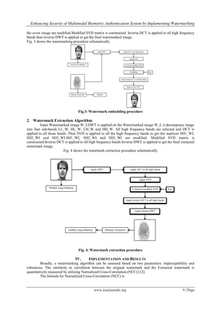 Enhancing Security of Multimodal Biometric Authentication System by Implementing Watermarking
www.iosrjournals.org 9 | Page
the cover image are modified.Modified SVD matrix is constructed. Inverse DCT is applied to all high frequency
bands then inverse DWT is applied to get the final watermarked image.
Fig. 3 shows the watermarking procedure schematically
Fig.3: Watermark embedding procedure
2. Watermark Extraction Algorithm
Input Watermarked image W_I.DWT is applied on the Watermarked image W_I; it decomposes image
into four sub-bands LL_W, HL_W, LH_W and HH_W. All high frequency bands are selected and DCT is
applied to all those bands. Then SVD is applied to all the high frequency bands to get the matrices SH1_WI,
SH2_WI and SH3_WI.SH1_WI, SH2_WI and SH3_WI are modified. Modified SVD matrix is
constructed.Inverse DCT is applied to all high frequency bands.Inverse DWT is applied to get the final extracted
watermark image.
Fig. 4 shows the watermark extraction procedure schematically
Fig. 4: Watermark extraction procedure
IV. IMPLEMENTATION AND RESULTS
Broadly, a watermarking algorithm can be assessed based on two parameters: imperceptibility and
robustness. The similarity or correlation between the original watermark and the Extracted watermark is
quantitatively measured by utilizing Normalized Cross-Correlation (NCC) [12].
The formula for Normalized Cross-Correlation (NCC) is
 
