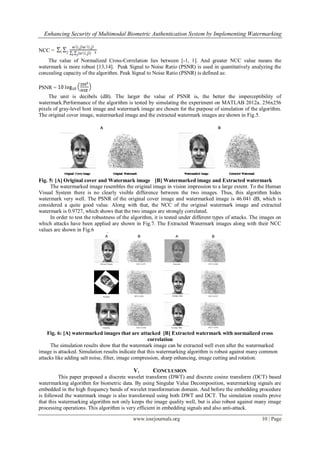 Enhancing Security of Multimodal Biometric Authentication System by Implementing Watermarking
www.iosrjournals.org 10 | Page
NCC =
The value of Normalized Cross-Correlation lies between [-1, 1]. And greater NCC value means the
watermark is more robust [13,14]. Peak Signal to Noise Ratio (PSNR) is used in quantitatively analyzing the
concealing capacity of the algorithm. Peak Signal to Noise Ratio (PSNR) is defined as:
PSNR =
The unit is decibels (dB). The larger the value of PSNR is, the better the imperceptibility of
watermark.Performance of the algorithm is tested by simulating the experiment on MATLAB 2012a. 256x256
pixels of gray-level host image and watermark image are chosen for the purpose of simulation of the algorithm.
The original cover image, watermarked image and the extracted watermark images are shown in Fig.5.
Fig. 5: [A] Original cover and Watermark image [B] Watermarked image and Extracted watermark
The watermarked image resembles the original image in vision impression to a large extent. To the Human
Visual System there is no clearly visible difference between the two images. Thus, this algorithm hides
watermark very well. The PSNR of the original cover image and watermarked image is 46.041 dB, which is
considered a quite good value. Along with that, the NCC of the original watermark image and extracted
watermark is 0.9727, which shows that the two images are strongly correlated.
In order to test the robustness of the algorithm, it is tested under different types of attacks. The images on
which attacks have been applied are shown in Fig.7. The Extracted Watermark images along with their NCC
values are shown in Fig.6
Fig. 6: [A] watermarked images that are attacked [B] Extracted watermark with normalized cross
correlation
The simulation results show that the watermark image can be extracted well even after the watermarked
image is attacked. Simulation results indicate that this watermarking algorithm is robust against many common
attacks like adding salt noise, filter, image compression, sharp enhancing, image cutting and rotation.
V. CONCLUSION
This paper proposed a discrete wavelet transform (DWT) and discrete cosine transform (DCT) based
watermarking algorithm for biometric data. By using Singular Value Decomposition, watermarking signals are
embedded in the high frequency bands of wavelet transformation domain. And before the embedding procedure
is followed the watermark image is also transformed using both DWT and DCT. The simulation results prove
that this watermarking algorithm not only keeps the image quality well, but is also robust against many image
processing operations. This algorithm is very efficient in embedding signals and also anti-attack.
 