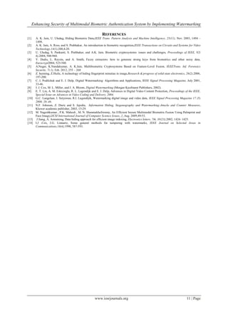 Enhancing Security of Multimodal Biometric Authentication System by Implementing Watermarking
www.iosrjournals.org 11 | Page
REFERENCES
[1] A. K. Jain, U. Uludag, Hiding Biometric Data,IEEE Trans. Pattern Analysis and Machine Intelligence, 25(11), Nov. 2003, 1494 –
1498.
[2] A. K. Jain, A. Ross, and S. Prabhakar, An introduction to biometric recognition,IEEE Transactions on Circuits and Systems for Video
Technology,14(1),200,4-20.
[3] U. Uludag, S. Pankanti, S. Prabhakar, and A.K. Jain, Biometric cryptosystems: issues and challenges, Proceedings of IEEE, 92(
6),2004, 948-960.
[4] Y. Dodis, L. Reyzin, and A. Smith, Fuzzy extractors: how to generate strong keys from biometrics and other noisy data,
Eurocrypt2004, 523-540.
[5] A.Nagar, K.Nandakumar, A. K.Jain, Multibiometric Cryptosystems Based on Feature-Level Fusion, IEEETrans. Inf. Forensics
Security, 7( 1), Feb. 2012, 255 – 268
[6] Z. huiming, Z.Huile, A technology of hiding fingerprint minutiae in image,Research & progress of solid state electronics, 26(2),2006,
197-200.
[7] C. I. Podilchuk and E. J. Delp, Digital Watermarking: Algorithms and Applications, IEEE Signal Processing Magazine, July 2001,
33-46.
[8] I. J. Cox, M. L. Miller, and J. A. Bloom, Digital Watermarking (Morgan Kaufmann Publishers, 2002).
[9] E. T. Lin, A. M. Eskicioglu, R. L. Lagendijk and E. J. Delp, Advances in Digital Video Content Protection, Proceedings of the IEEE,
Special Issue on Advances in Video Coding and Delivery, 2004.
[10] G.C. Langelaar, I. Setyawan, R.I. Lagendijik, Watermarking digital image and video data, IEEE Signal Processing Magazine 17 (5)
2000, 20–46.
[11] N.F. Johnson, Z. Duric and S. Jajodia, Information Hiding, Steganography and Watermarking-Attacks and Counter Measures,
Kluwer academic publisher, 2003, 15-29.
[12] M. Nageshkumar , P.K. Mahesh , M. N. ShanmukhaSwamy, An Efficient Secure Multimodal Biometric Fusion Using Palmprint and
Face Image,IJCSI International Journal of Computer Science Issues, 2, Aug. 2009,49-53.
[13] J Jiang, A. Armstrong, Data hiding approach for efficient image indexing, Electronics letters. 7th, 38(23),2002, 1424- 1425.
[14] I.J .Cox, J.G. Linnartz, Some general methods for tampering with watermarks, IEEE Journal on Selected Areas in
Communications,16(4),1998, 587-593.
 