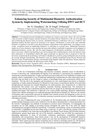 IOSR Journal of Computer Engineering (IOSR-JCE)
e-ISSN: 2278-0661, p- ISSN: 2278-8727Volume 15, Issue 1 (Sep. - Oct. 2013), PP 06-11
www.iosrjournals.org
www.iosrjournals.org 6 | Page
Enhancing Security of Multimodal Biometric Authentication
System by Implementing Watermarking Utilizing DWT and DCT
Dr. N. Chaudhary1
, Dr. D. Singh2
, D.Hussain3
1
(Professor, Computer Science and Engineering, College of Technology and Engineering, India)
2
(Assistant Professor, Computer Science and Engineering, College of Technology and Engineering, India)
3
(Computer Science and Engineering, College of Technology and Engineering, India)
Abstract : Conventional personal identification techniques for instance passwords, tokens, ID card and PIN
codes are prone to theft or forgery and thus biometrics isa solution thereto. Biometrics is the way of recognizing
and scrutinizing the physical traits of a person. Automated biometrics verification caters as a conducive and
legitimate method, but there must be an assurance to its cogency. Furthermore, in most of the cases unimodal
biometric recognition is not able to meet the performance requirements of the applications. According to recent
trends, recognition based on multimodal biometrics is emerging at a greater pace. Multimodal biometrics
unifies two or more biometric traits and thus the issues that emerge in unimodal recognition can be mitigated in
multimodal biometric systems. But with the rapid ontogenesis of information technology, even the biometric
data is not secure. Digital watermarking is one such technique that is implemented to secure the biometric data
from inadvertent or premeditated attacks.This paper propounds an approach that is projected in both the
directions of improving the performance of biometric identification system by going multimodal and, increasing
the security through watermarking. The biometric traits are initially transformed using Discrete Wavelet and
Discrete Cosine Transformation and then watermarked using Singular Value Decomposition. Scheme depiction
and presented outcomes justifies the effectiveness of the scheme.
Keywords: Discrete Cosine Transform (DCT), Discrete Wavelet Transform (DWT), Multimodal biometrics,
Singular Value Decomposition, Watermarking
I. INTRODUCTION
In this era of Information technology and electronic revolution, automatic access of individuals to
services is becoming vital. Authenticating the identity of an individual is a prerequisite for completion of all
commercial or personal transactions. Forgery and fraud can be prevented only if one establishes its identity with
certainty which is unattainable in case of traditional authentication methods that are either token based such as
ID Card ( that are likely to be lost, forged or stolen), or knowledge based such as passwords (which can be
forgotten). This has led in the emergence and formulation of a new technological area known as biometric
recognition, or simply stated as biometrics [1]. Biometrics is the science of asserting the identity of an individual
through physical assessment for example fingerprints, iris, hand geometry, face recognition etc. or behavioral
characteristic that include voice, gait recognition, keystroke scanning, signature-scan. The association of
biometric traits with the user is permanent and also these traits are unique for an individual and cannot be easily
modified and forged. Thus biometrics is believed to be a more reliable technology. Biometric authentication
systems have inherent advantages over traditional personal identification techniques [2]. However, the security
of biometrics data is preeminent and must be shielded from external invasion and tampering as they are not
endowed with security themselves [1]. It is therefore necessary to provide security to the biometric templates of
individuals at all times.
One way of addressing this issue is Encryption [3, 4]. Encryption does not contribute to the much
needed mutually integrated security and is ineffective once the data is decrypted after it is being transmitted over
the network. Cryptography uses methods of encryption to construct secure information. As cryptography and
encryption are not fully capable of providing security throughout the entire life of the work [4], digital
watermarking has emerged to fulfill this requirement. In biometric watermarking, a piece of information termed
as watermark, is embedded into the host image using a secret key, in such a way that the contents of the host
image are not modified to the extent that are perceptible to the Human Visual System (HVS).Further biometric
authentication systems based upon only one of the biometric modalities may not fulfill the requirements of
demanding applications in terms of universality, uniqueness, performance, acceptability, permanence,
collectability and circumvention. These factors paved a way for the development of multimodal biometric
authentication system. Multimodal biometric systems use more than one biometric trait in order to identify an
individual. These systems provide superior recognition rate in contrast to unimodal systems [5]. The biometric
modalities, such as fingerprint, face and iris are one of the most conventional and effective modalities [6].
 