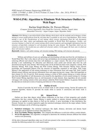 IOSR Journal of Computer Engineering (IOSR-JCE)
e-ISSN: 2278-0661, p- ISSN: 2278-8727Volume 15, Issue 3 (Nov. - Dec. 2013), PP 08-12
www.iosrjournals.org
www.iosrjournals.org 8 | Page
WSO-LINK: Algorithm to Eliminate Web Structure Outliers in
Web Pages
Rachna Singh Bhullar, Dr. Praveen Dhyani
(Computer Science Department, Guru Nanak Dev University, Amritsar, Punjab, India)
(Banasthali University – Jaipur Campus, Jaipur, Rajasthan, India)
Abstract: Web Mining is specialized field of Data Mining which deals with the methods and techniques of data
mining to extract useful patterns from the web data that is available in web server logs/databases. Web content
mining is one of the classifications of web mining which extracts information from the web documents
containing texts, links, videos and multimedia data available in World Wide Web databases. Further, web
structure mining is a kind of web content mining which extracts patterns and meaningful information from the
structure of hyperlinks contained in web documents having the same domain. The hyperlinks which are not
related to content or the invalid ones are called web structure outliers. In this paper the basic aim is to find out
these web structure outliers.
Keywords- Outliers, web outlier mining, web structure mining, Web mining, web structure documents.
I. Introduction
Millions and millions of users are uploading and downloading web data into/from the web databases in
World Wide Web. That‟s why, data in web server logs and databases are increasing exponentially. Updating and
retrieving efficient and relevant data from web databases is a major concern. The aim of our research is to
develop a new methodology for efficiently and effectively mine useful and relevant data from the web
documents having the same domain. Web mining tasks can be divided into three main categories, namely, Web
Structure Mining, Web Usage Mining and Web Content Mining. Web Structure Mining mines relevant
knowledge and meaningful patterns from the structure of hyperlinks contained in web pages. Web Usage
Mining is the application of web mining techniques to mine information from web usage logs. Web Content
Mining extracts efficient and relevant information from web pages having text, image, video and hyperlinks as
their content [3], [4], [5] and [6]. Web structure mining is a kind of Web content mining as it mines relevant
data from the hyperlinks of web documents to be mined by the algorithms of web content mining [1]. Existing
Web Content Mining algorithms focus on web documents of same domain; these algorithms do not consider
web pages with varying contents of the same domain called the Web Content Outliers. In general, Outliers are
the data that are irrelevant in terms of meaning and behavior of the existing data.
II. Outline of work
Section II provides the brief review of related work in web content mining. Section III explains the
proposed algorithm. Section IV provides the results while in section V conclusions and future work is
summarized.
III. Related Work
Outliers are those data objects which behave differently on the basis of their properties and valuable
information that they contain. Outlier Mining is mainly studied in statistics because standard distribution
techniques are applied on data objects to find out the outliers. A prior knowledge of data distribution like
Poisson, Normal, etc. is mainly required to apply the statistical techniques which are the major setback. Outlier
Detection techniques can be of following categories:
1. Statistical techniques: The statistical techniques like depth, distance, derivation and density based
techniques can be applied on numeric data objects/sets.
2. Web Text Outlier Mining Algorithm: This computes the difference in web texts within a certain domain.
3. WCO-ND algorithm: This algorithm is designed to determine the similarity between different but related
words in text processing.
All the above discussed algorithms make use of web texts present in the various web documents. For example,
consider the following scenario for a web search engine.
 