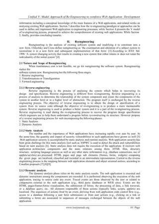 Unified V- Model Approach of Re-Engineering to reinforce Web Application Development
www.iosrjournals.org 10 | Page
information including a conceptual knowledge of the main features of a Web application, and related works on
analysing existing Web applications. Section 3 describes how the re-engineering paradigm or approaches can be
used to define and implement Web application re-engineering processes, while Section 4 presents the V model
of re-engineering process, proposed to achieve the comprehension of existing web applications. While Section
5, finally, provides concluding remarks.
II. Reengineering
Reengineering is the analysis of existing software system and modifying it to constitute into a
new form. Chikofsky and Cross define reengineering as ‗the examination and alteration of a subject system to
reconstitute it in a new form and subsequent implementation of that form‘ [3].According to IEEE Std.
1998 ‗A system changing activity that results in creating a new system that either retains or does not retain the
individuality of the initial system‘ [4].
2.1 Nature and Scope of Reengineering
When maintenance cost is not feasible, we go for reengineering the software system. Reengineering
makes the
software system new. Reengineering has the following three stages.
1. Reverse engineering
2. Transformations or Transfiguration
3. Forward engineering
2.1.1 Reverse engineering
Reverse engineering is the process of analysing the system which helps in recovering its
design and specification. Reverse engineering is different from re-engineering. Reverse engineering is a
process of analysis to determine the relationship of the system component and create the components of the
system in another form or in a higher level of abstraction. The program itself is unchanged by the reverse
engineering process. The objective of reverse engineering is to obtain the design or specification of a
system from its source code although the objective of re-engineering is to produce a more maintainable
system. Reverse engineering is used to produce a better system and it is a part of the re-engineering process.
Reverse engineering is used during the re-engineering process to recover the program design specification
which engineers use to help them understand a program before re-constructing its structure. However propose
of a reverse engineering process for web encompassing the following phases:
1. Static Analysis
2. Dynamic Analysis
2.1.2 Static Analysis
The number and the importance of Web applications have increasing rapidly over year by year. At
the same time, the quantity and impact of security vulnerabilities in such applications have grown as well [5]
.Web application security is accomplished by static analysis and runtime analysis. Web application security has
been great challenge for this static analysis tool such as ASPWC is used to detect the attack and vulnerabilities
based on taint analysis [6]. Static analysis does not require the execution of the application. It recovers web
application architecture components and the static relations among them. HTML files, directory
structure, scripting language sources as well as any other static information (e.g., database connections, use of
applets/servlets) are processed. HTML pages and page sub elements (frames, forms, widgets) composing
the given page are localized, classified and recorded in an intermediate representation. Central to the reverse
engineering process is the mapping between web application elements and object oriented entities, according to
Conallen proposals [7] [8][9].
2.1.3 Dynamic analysis
The dynamic analysis phase relies on the static analysis results. The web application is executed and
dynamic interactions among the components are recorded. It is performed observing the execution of the web
application, tracing to source code any event. Traced events are those observed by the user or related to
components external to the web application (e.g., third party databases or WEB sites). Events are the
HTML pages/frames/forms visualization, the submission of forms, the processing of data, a link traversal,
or a database query, etc. All elements responsible of these actions (typically links, scripts, applets) are
localized .The sequences of actions fired by an event, deriving from web application code control flow (e.g.,
access to a database following a user form submission) or from user actions (e.g., clicking on a link or
submitting a form) are associated to sequences of messages exchanged between the objects of the web
application.
 