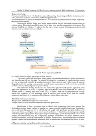 Unified V- Model Approach of Re-Engineering to reinforce Web Application Development
www.iosrjournals.org 14 | Page
-Requirement change
This phase require interviews with the client , mails and supporting documents given by the client, discussion
notes, online chat, telephonic conversation, model sites/application etc.
Requirement analysis is carried out with new objective for re-engineering, cost involved in changes, supporting
document and the approval.
Moreover the analysis should cover all the aspects on how the web application is going to join the
existing system. The analysis should be done with in short time span having descriptive information. The
analysis should be cost effective. To achieve this, the analyst should concern the designers, developers and
testers to come up with an optimised work plan.
Figure 2: Web re-engineering V Model
b) Analysis of existing legacy system/specification building
The second stage is the study of the legacy system functionality and underlying design and come out
with the difference with new functions. The nature of re-engineering is to improve or transform existing system
so it can be understood, controlled & reused as new system. Web re-engineering is vital to restore & reuse the
things inherent in the existing system, put the cost of system maintenance to the lowest in the control &
establish a basis for the development of system in future.
Web application broadly classify into two forms static application and dynamic application. static
application implemented in HTML, & dynamic application provide client server interaction and consist of
DHTML pages, JAVA server pages, java servlet, PHP, CGI, ODBC, JDBC etc. So in this phase we carefully
analyse both perspective of web application (static & dynamic) and generate WAG graph for reusable
components and objects for re-engineering. This phase may consist of three major steps
-Identification of reused Components
-Encapsulation of Identified Components to new system
-Analyse interfaces of the recovered components and define specification
Identification of legacy component aims to identify web components from legacy systems. The
identified components should conform to specific user requirements that should relate to new functionality,
access and manipulate data, are free of side effects, and comply with specific pre and post conditions. We
encapsulate the recovered legacy system components to collections of object classes that encapsulate specific
functionality of the legacy system. As an object encapsulates into legacy system flexible systems can be easily
designed and implemented using the re-engineering paradigm. Furthermore, we analyse interfaces of the
recovered components and define a specification to represent their interfaces. The service specification provides
standard, enriched, and well-understood information about the interface and functionality of the offered services.
c) Migration planning and architectural transformation
 