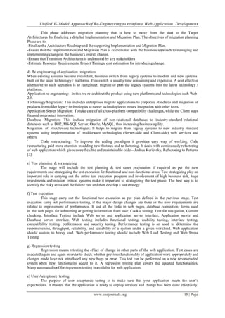 Unified V- Model Approach of Re-Engineering to reinforce Web Application Development
www.iosrjournals.org 15 | Page
This phase addresses migration planning that is how to move from the start to the Target
Architectures by finalizing a detailed Implementation and Migration Plan. The objectives of migration planning
Phase are to:
-Finalize the Architecture Roadmap and the supporting Implementation and Migration Plan.
-Ensure that the Implementation and Migration Plan is coordinated with the business approach to managing and
implementing change in the business's overall change.
-Ensure that Transition Architectures is understood by key stakeholders
-Estimate Resource Requirements, Project Timings, cost estimation for introducing change
d) Re-engineering of application migration
When existing systems become redundant, business switch from legacy systems to modern and new systems
built on the latest technology / platforms. This switch is usually time consuming and expensive. A cost effective
alternative to such scenarios is to reengineer, migrate or port the legacy systems into the latest technology /
platforms.
Application re-engineering: In this we re-architect the product using new platforms and technologies such Web
2.0.
Technology Migration: This includes enterprises migrate applications to corporate standards and migration of
products from older legacy technologies to newer technologies to ensure integration with other tools.
Application Server Migration: To take care of all cross-platform compatibility challenges, while the Client stays
focused on product innovation.
Database Migration: This include migration of non-relational databases to industry-standard relational
databases such as DB2, MS-SQL Server, Oracle, MySQL, thus increasing business agility.
Migration of Middleware technologies: It helps to migrate from legacy systems to new industry standard
systems using implementation of middleware technologies (Server-side and Client-side) web services and
others.
` Code restructuring: To improve the coding paradigms it provides easy way of working. Code
restructuring paid more attention in adding new features and re-factoring. It deals with continuously refactoring
of web application which gives more flexible and maintainable code—Joshua Kerievsky, Refactoring to Patterns
[2].
e) Test planning & strategizing
The stage will include the test planning & test cases preparation if required as per the new
requirements and strategizing the test execution for functional and non-functional areas. Test strategizing play an
important role in carrying out the entire test execution program and involvement of high business risk, huge
investments and mission critical systems make it important to strategizing the test phase. The best way is to
identify the risky areas and the failure rate and then develop a test strategy
f) Test execution
This stage carry out the functional test execution as per plan defined in the previous stage. Test
execution carry out performance testing, if the major design changes are there or the new requirements are
related to improvement of performance. It test all the links in web pages, database connection, forms used
in the web pages for submitting or getting information from user, Cookie testing, Test for navigation, Content
checking, Interface Testing include Web server and application server interface, Application server and
Database server interface. Web testing includes functional testing, usability testing, interface testing,
compatibility testing, performance and security testing. Performance testing is an used to determine the
responsiveness, throughput, reliability, and scalability of a system under a given workload. Web application
should sustain to heavy load. Web performance testing should include Web Load Testing and Web Stress
Testing.
g) Regression testing
Regression means retesting the effect of change in other parts of the web application. Test cases are
executed again and again in order to check whether previous functionality of application work appropriately and
changes made have not introduced any new bugs or error. This test can be performed on a new reconstructed
system when new functionality added to it. A regression testing plan covers the updated functionalities.
Many automated tool for regression testing is available for web application.
e) User Acceptance testing
The purpose of user acceptance testing is to make sure that your application meets the user‘s
expectations. It ensures that the application is ready to deploy services and change has been done effectively.
 