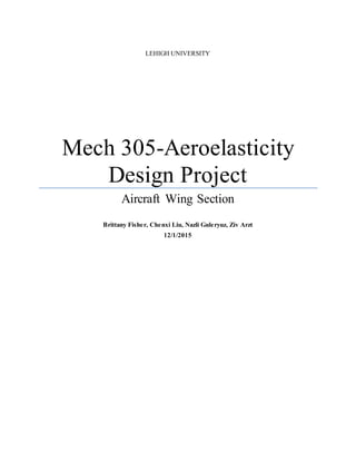 LEHIGH UNIVERSITY
Mech 305-Aeroelasticity
Design Project
Aircraft Wing Section
Brittany Fisher, Chenxi Liu, Nazli Guleryuz, Ziv Arzt
12/1/2015
 