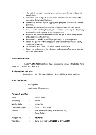  the project manager regarding construction material costs and quantity
calculations.
 Computed load and grade requirements and material stress factors to
determine design specifications.
 Wrote daily detailed reports logging work progress for quality assurance
purposes.
 Produced and issued precise technical specifications and data sheets.
 Independently handling the daily site activities. Monitoring the day to day
site activities and reporting to the management.
 Highlight the deviations from the original design, quantity computation
and preparation of estimates.
 Preparation of weekly, monthly progress reports to management.
 Follow the quality control procedures and ensure the safety and safety
requirements at site.
 Coordination with client, consultant and local authorities.
 Tested soil to determine the adequacy and strength of concrete, asphalt
and steel foundations.
Educational Profile:
B.E (CIVIL ENGINEERING) From Rover engineering college affiliated to Anna
University , chennai 2012 with 72% .
Professional skill set:
Design Tools : Ms Office(Word &Excel), Auto cadd2013, Revit ,Staad pro.
Area of Interest:
 Site Engineer
 Construction Management
Personal profile:
D.O.B : 26 -06- 1990
Nationality : Indian
Marital Status : Unmarried
Languages known : English, Tamil, Hindi
Address : 401, Basheer Building, Behind Pizza Hut,
Deira, Dubai.
Passport no : K1671726
Visa Status : Long term visit(17/09/2015 to 12/12/2015)
 