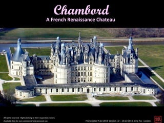 Chambord
                                                   A French Renaissance Chateau




All rights reserved. Rights belong to their respective owners.
Available free for non-commercial and personal use.               First created 7 Jan 2013. Version 1.0 - 12 Jan 2013. Jerry Tse. London .
 