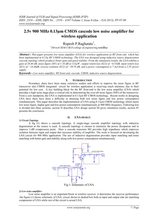IOSR Journal of VLSI and Signal Processing (IOSR-JVSP)
ISSN: 2319 – 4200, ISBN No. : 2319 – 4197 Volume 1, Issue 6 (Jan. - Feb 2013), PP 07-09
www.iosrjournals.org
www.iosrjournals.org 7 | Page
2.5v 900 MHz 0.13µm CMOS cascode low noise amplifier for
wireless application
Rupesh P.Raghatate1
,
1
(M-tech SEM-I (B.D.college of engineering,wardha)
Abstract : This paper presents low noise amplifier (LNA) for wireless application as RF front end which has
been implemented in 0.13µ RF CMOS technology. The LNA was designed using inductive source degeneration
cascode topology which produces better gain and good stability. From the simulation results, the LNA exhibits a
gain of 26.46 dB, noise figure (NF) of 1.16 dB at 115µW , output return loss (S22) of −6.55dB, input return loss
(S11) of −14.46dB, reverse isolation (S12) of −39.76 dB, and a power consumption is 7 mA from a 2.5V power
supply.
Keywords - Low noise amplifier; RF front-end, cascode, CMOS, inductive source degeneration.
I. INTRODUCTION
Nowadays ,there have been many extensive studies and efforts to improve the noise figure in RF
transceiver also CMOS integrated circuit for wireless application is receiving much attention, due to their
potential for low cost . A key building block for the RF front-end is the low noise amplifier (LNA) which
precedes a high noise stage plays a critical role in determining the over-all noise figure (NIF) of the transceiver.
From a cost standpoint, the LNA is implemented in 0.13µm RF CMOS technology. Recent works in designing
LNA have there have been a difficulty in attaining both low noise figure and low power consumption
simultaneously. This paper describes the implementation of LNA using 0.13µm CMOS technology which meets
low noise figure, higher gain and low power consumption simultaneously at 900 MHz frequency. Following text
is divided into three sections; section II describes LNA design section III gives simulation results, section IV
presents the conclusion.
II. LNA DESIGN
1) Circuit Topology
A fig (1) shows a cascode topology, A single-stage cascode amplifier topology with inductive
degeneration at the source is used. A cascode topology is chosen to minimize the power dissipation and to
improve 1-dB compression point. Here a cascode transistor M2 provides high impedance which improves
isolation between input and output that increases stability of amplifier. The work is focused on developing the
LNA circuit for 900 MHz application. The use of inductive degeneration provides input matching and noise
matching with better gain and stability along with low power consumption simultaneously.
Fig.1: Schematic of LNA
2) Low noise amplifier:
Low noise amplifier is an important block in wireless receiver .it determines the receiver performance
.the figure (1) shows schematic of LNA .circuit shown in dashed box both at input and output side are matching
components of LNA while rest of the circuit is actual LNA.
 