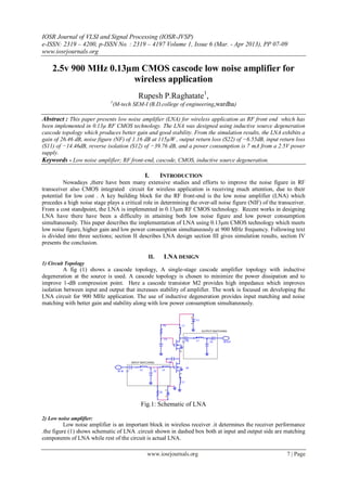 IOSR Journal of VLSI and Signal Processing (IOSR-JVSP)
e-ISSN: 2319 – 4200, p-ISSN No. : 2319 – 4197 Volume 1, Issue 6 (Mar. - Apr 2013), PP 07-09
www.iosrjournals.org
www.iosrjournals.org 7 | Page
2.5v 900 MHz 0.13µm CMOS cascode low noise amplifier for
wireless application
Rupesh P.Raghatate1
,
1
(M-tech SEM-I (B.D.college of engineering,wardha)
Abstract : This paper presents low noise amplifier (LNA) for wireless application as RF front end which has
been implemented in 0.13µ RF CMOS technology. The LNA was designed using inductive source degeneration
cascode topology which produces better gain and good stability. From the simulation results, the LNA exhibits a
gain of 26.46 dB, noise figure (NF) of 1.16 dB at 115µW , output return loss (S22) of −6.55dB, input return loss
(S11) of −14.46dB, reverse isolation (S12) of −39.76 dB, and a power consumption is 7 mA from a 2.5V power
supply.
Keywords - Low noise amplifier; RF front-end, cascode, CMOS, inductive source degeneration.
I. INTRODUCTION
Nowadays ,there have been many extensive studies and efforts to improve the noise figure in RF
transceiver also CMOS integrated circuit for wireless application is receiving much attention, due to their
potential for low cost . A key building block for the RF front-end is the low noise amplifier (LNA) which
precedes a high noise stage plays a critical role in determining the over-all noise figure (NIF) of the transceiver.
From a cost standpoint, the LNA is implemented in 0.13µm RF CMOS technology. Recent works in designing
LNA have there have been a difficulty in attaining both low noise figure and low power consumption
simultaneously. This paper describes the implementation of LNA using 0.13µm CMOS technology which meets
low noise figure, higher gain and low power consumption simultaneously at 900 MHz frequency. Following text
is divided into three sections; section II describes LNA design section III gives simulation results, section IV
presents the conclusion.
II. LNA DESIGN
1) Circuit Topology
A fig (1) shows a cascode topology, A single-stage cascode amplifier topology with inductive
degeneration at the source is used. A cascode topology is chosen to minimize the power dissipation and to
improve 1-dB compression point. Here a cascode transistor M2 provides high impedance which improves
isolation between input and output that increases stability of amplifier. The work is focused on developing the
LNA circuit for 900 MHz application. The use of inductive degeneration provides input matching and noise
matching with better gain and stability along with low power consumption simultaneously.
Fig.1: Schematic of LNA
2) Low noise amplifier:
Low noise amplifier is an important block in wireless receiver .it determines the receiver performance
.the figure (1) shows schematic of LNA .circuit shown in dashed box both at input and output side are matching
components of LNA while rest of the circuit is actual LNA.
 