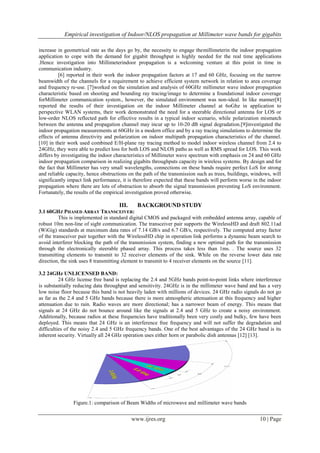 Empirical investigation of Indoor/NLOS propagation at Millimeter wave bands for gigabits
www.ijres.org 10 | Page
increase in geometrical rate as the days go by, the necessity to engage themillimeterin the indoor propagation
application to cope with the demand for gigabit throughput is highly needed for the real time applications
.Hence investigation into Millimeterindoor propagation is a welcoming venture at this point in time in
communication industry.
[6] reported in their work the indoor propagation factors at 17 and 60 GHz, focusing on the narrow
beamwidth of the channels for a requirement to achieve efficient system network in relation to area coverage
and frequency re-use. [7]worked on the simulation and analysis of 60GHz millimeter wave indoor propagation
characteristic based on shooting and bounding ray tracing/image to determine a foundational indoor coverage
forMillimeter communication system., however, the simulated environment was non-ideal. In like manner[8]
reported the results of their investigation on the indoor Millimeter channel at 6oGhz in application to
perspective WLAN systems, their work demonstrated the need for a steerable directional antenna for LOS or
low-order NLOS reflected path for effective results in a typical indoor scenario, while polarization mismatch
between the antenna and propagation channel may incur up to 10-20 dB signal degradation.[9]investigated the
indoor propagation measurements at 60GHz in a modern office and by a ray tracing simulations to determine the
effects of antenna directivity and polarization on indoor multipath propagation characteristics of the channel.
[10] in their work used combined E/H-plane ray tracing method to model indoor wireless channel from 2.4 to
24GHz, they were able to predict loss for both LOS and NLOS paths as well as RMS spread for LOS. This work
differs by investigating the indoor characteristics of Millimeter wave spectrum with emphasis on 24 and 60 GHz
indoor propagation comparison in realizing gigabits throughputs capacity in wireless systems. By design and for
the fact that Millimeter has very small wavelengths, connections on these bands require perfect LoS for strong
and reliable capacity, hence obstructions on the path of the transmission such as trees, buildings, windows, will
significantly impact link performance, it is therefore expected that these bands will perform worse in the indoor
propagation where there are lots of obstruction to absorb the signal transmission preventing LoS environment.
Fortunately, the results of the empirical investigation proved otherwise.
III. BACKGROUND STUDY
3.1 60GHZ PHASED ARRAY TRANSCEIVER:
This is implemented in standard digital CMOS and packaged with embedded antenna array, capable of
robust 10m non-line of sight communication. The transceiver pair supports the WirelessHD and draft 802.11ad
(WiGig) standards at maximum data rates of 7.14 GB/s and 6.7 GB/s, respectively. The computed array factor
of the transceiver pair together with the WirelessHD chip in operation link performs a dynamic beam search to
avoid interferer blocking the path of the transmission system, finding a new optimal path for the transmission
through the electronically steerable phased array. This process takes less than 1ms. . The source uses 32
transmitting elements to transmit to 32 receiver elements of the sink. While on the reverse lower data rate
direction, the sink uses 8 transmitting element to transmit to 4 receiver elements on the source [11].
3.2 24GHz UNLICENSED BAND:
24 GHz license free band is replacing the 2.4 and 5GHz bands point-to-point links where interference
is substantially reducing data throughput and sensitivity. 24GHz is in the millimeter wave band and has a very
low noise floor because this band is not heavily laden with millions of devices. 24 GHz radio signals do not go
as far as the 2.4 and 5 GHz bands because there is more atmospheric attenuation at this frequency and higher
attenuation due to rain. Radio waves are more directional; has a narrower beam of energy. This means that
signals at 24 GHz do not bounce around like the signals at 2.4 and 5 GHz to create a noisy environment.
Additionally, because radios at these frequencies have traditionally been very costly and bulky, few have been
deployed. This means that 24 GHz is an interference free frequency and will not suffer the degradation and
difficulties of the noisy 2.4 and 5 GHz frequency bands. One of the best advantages of the 24 GHz band is its
inherent security. Virtually all 24 GHz operation uses either horn or parabolic dish antennas [12] [13].
Figure.1: comparison of Beam Widths of microwave and millimeter wave bands
 