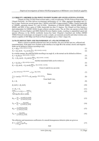 Empirical investigation of Indoor/NLOS propagation at Millimeter wave bands for gigabits
www.ijres.org 11 | Page
3.3 UBIQUITY AIRFIBER 24 GHz POINT-TO-POINT RADIO ADVANCED ANTENNA SYSTEM:
Ubiquiti air Fiber 24 GHz Point-to-Point radios, a truly revolutionary 24 GHz Point-to-Point radio from
Ubiquiti Networks. Air Fiber delivers revolutionary performance of 1.4+ Gbps, aggregate throughput and 13+
km in range. Packets per second greater than 1 Million with EIRP of approximately 33dBm, Channel bandwidth
of 100MHz ,operating channel 24.1 and 24.2GHz, Modulation of 64QAM MIMO, 16QAM MIMO, QPSK
MIMO, and SISO. It has a gains of 33dBi, beamwidth less than 3.5 degrees. The Ubiquiti air Fiber features a
dual-independent 2x2 MIMO 24GHz hi-gain reflector antenna system. The air Fiber can operate in both FDD
(Frequency Division Duplex) and HDD (Hybrid Division Duplex) modes, resulting in unparalleled speed and
spectral efficiency in the 24GHz worldwide license-free band. Ubiquitin’s Innerfeed and AirMax (MIMO
TDMA Protocol) technologies are designed to create a simple, yet extremely powerful and robust wireless unit,
which is capable of 100+Mbps real Point-to-Point throughput up to a 13km+ range [14].
3.4 WAVE REFLECTION AND TRANSMISSION AT A PLANE INTERFACE:
When a vertical or parallel polarized wave hits an interface, the wave divides into two, reflected and
transmitted parts. If the plane wave incident on the interface at an angle θi to the normal, electric and magnetic
fields can be defined as follows according to [6];
(1)
(2)
In a similar manner, the reflected fields travelling at an angle to the normal can be defined as follows:
(3)
(4)
And the transmitted fields can be written as:
(5)
) (6)
From (1) and (6) we can write
(7)
Hence,
(8)
From Snell’s law,
(9)
And
(10)
(11)
(12)
Solving the above yields,
(13)
(14)
(15)
(16)
The reflection and transmission coefficients of a smooth homogeneous dielectric plate are given as:
(17)
And
 