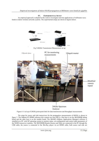 Empirical investigation of Indoor/NLOS propagation at Millimeter wave bands for gigabits
www.ijres.org 13 | Page
IV. EXPERIMENTAL SETUP
An empirical approach is adopted in this work to investigate real time applications of millimeter wave
bands in indoor wireless networks systems. The experimental setups are shown in figures below:
.
60GHz Source
Blu-Ray player
60GHz Sink
Monitor
HDMI
Cable
USB
Cable
Fig 3:60GHz Transmission Measurement set up
Figure.4: A set up of 24GHz point-point links for data transmission and throughput measurements
The setup for source and sink transceivers for the propagation measurements of 60GHz is shown in
figure 3. The SiBeam P5 HDMI reference kits contain two host MCUs. One host is on the SK9200DB debug
board and the other host is on the module board. The SBAM2 (SiBeam Applications Manager) software is
installed on a PC with XP operating system to monitor status, set configuration and control other parameters of
the WiHD transceiver modules. The SK9200DB Boards (Source and Sink) are connected to the PC through the
USB cable, the source is connected to the Blu-Ray player via an HDMI cable, both source and sink are
Ubiquiti slave PC for monitoring
measurements
Ubiquiti master
Modified
camera
tripod
24GHz Spectrum
Analyser
 