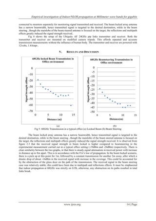 Empirical investigation of Indoor/NLOS propagation at Millimeter wave bands for gigabits
www.ijres.org 14 | Page
connected to monitors separately for monitoring signal transmitted and received. The beam locked array antenna
has a narrow beamwidth, hence transmitted signal is targeted to the desired destination, while in the beam
steering , though the mainlobe of the beam steered antenna is focused on the target, the reflections and multipath
effects greatly induced the signal strength received..
Fig 4 shows the setup of the Ubiquity AF 24GHz ptp links transmitter and receiver. Both the
transmitter and receiver are mounted on modified camera tripods. This affords repeated and accurate
transmission measurements without the influence of human body. The transmitter and receiver are powered with
12volts, 1.4Amps .
V. RESULTS AND DISCUSSION
(a) (b)
Fig 5: 60GHz Transmission in a typical office (a) Locked Beam (b) Beam Steering
The beam locked array antenna has a narrow beamwidth, hence transmitted signal is targeted to the
desired destination, while in the beam steering , though the mainlobe of the beam steered antenna is focused on
the target, the reflections and multipath effects greatly induced the signal strength received. It is observed from
figure 2.3 that the received signal strength in beam locked is higher compared to beamsteering in the
experimental measurement carried out in a typical office setting (-19dBm and -24dBm) respectively. There is
clear similarity between the two graphs, in that there is steady signal attenuation in received power with increase
in distance up to 8m apart. This is in accordance with the Frii’s law of propagation. In the beam locked scenario,
there is a pick up at this point for 1m, followed by a constant transmission for another 2m away, after which a
drastic drop of about -16dBm in the received signal with increase in the coverage. This could be accounted for
by the obstruction of the glass door on the path of the transmission. The received signal in the beam steering
case was relatively stable; this could have been due to multipath and reflections effects. It must be emphasized
that indoor propagation at 60GHz was strictly on LOS, otherwise, any obstruction on its paths resulted in total
links break.
-70
-60
-50
-40
-30
-20
-10
0
0 5 10 15
SignalStrength(dBm)
Distance (m)
60GHz locked Beam Transmission in
Office environment
-50
-45
-40
-35
-30
-25
-20
-15
-10
-5
0
0 5 10 15
SignalStrength(dBm)
Distance(m)
60GHz Beamsteering Transmission in
Office environment
 