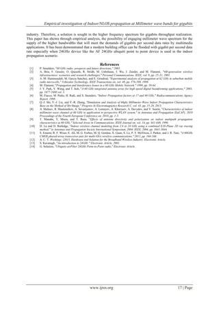 Empirical investigation of Indoor/NLOS propagation at Millimeter wave bands for gigabits
www.ijres.org 17 | Page
industry. Therefore, a solution is sought in the higher frequency spectrum for gigabits throughput realization.
This paper has shown through empirical analysis, the possibility of engaging millimeter wave spectrum for the
supply of the higher bandwidths that will meet the demands of gigabits per second data rates by multimedia
applications. It has been demonstrated that a modern building office can be flooded with gigabit per second data
rate especially when 24GHz device like the AF 24GHz ubiquiti point to point device is used in the indoor
propagation scenario.
References
[1] P. Smulders, "60 GHz radio: prospects and future directions," 2003.
[2] A. Bria, F. Gessler, O. Queseth, R. Stridh, M. Unbehaun, J. Wu, J. Zander, and M. Flament, "4th-generation wireless
infrastructures: scenarios and research challenges," Personal Communications, IEEE, vol. 8, pp. 25-31, 2001.
[3] A. M. Hammoudeh, M. Garcia Sanchez, and E. Grindrod, "Experimental analysis of propagation at 62 GHz in suburban mobile
radio microcells," Vehicular Technology, IEEE Transactions on, vol. 48, pp. 576-588, 1999.
[4] M. Flament, "Propagation and Interference Issues in a 60 GHz Mobile Network," 1999, pp. 59-64.
[5] J. Y. Park, Y. Wang, and T. Itoh, "A 60 GHz integrated antenna array for high-speed digital beamforming applications," 2003,
pp. 1677-1680 vol. 3.
[6] M. Fiacco, M. Parks, H. Radi, and S. Saunders, "Indoor Propagation factors at 17 and 60 GHz," Radiocommunications Agency
Report, 1998.
[7] Q.-J. Shi, Y.-J. Liu, and Y.-R. Zhang, "Simulation and Analysis of 60ghz Millimeter-Wave Indoor Propagation Characteristics
Base on the Method of Sbr/Image," Progress In Electromagnetics Research C, vol. 43, pp. 15-28, 2013.
[8] A. Maltsev, R. Maslennikov, A. Sevastyanov, A. Lomayev, A. Khoryaev, A. Davydov, and V. Ssorin, "Characteristics of indoor
millimeter-wave channel at 60 GHz in application to perspective WLAN system," in Antennas and Propagation (EuCAP), 2010
Proceedings of the Fourth European Conference on, 2010, pp. 1-5.
[9] T. Manabe, Y. Miura, and T. Ihara, "Effects of antenna directivity and polarization on indoor multipath propagation
characteristics at 60 GHz," Selected Areas in Communications, IEEE Journal on, vol. 14, pp. 441-448, 1996.
[10] D. Lu and D. Rutledge, "Indoor wireless channel modeling from 2.4 to 24 GHz using a combined E/H-Plane 2D ray tracing
method," in Antennas and Propagation Society International Symposium, 2004. IEEE, 2004, pp. 3641-3644.
[11] S. Emami, R. F. Wiser, E. Ali, M. G. Forbes, M. Q. Gordon, X. Guan, S. Lo, P. T. McElwee, J. Parker, and J. R. Tani, "A 60GHz
CMOS phased-array transceiver pair for multi-Gb/s wireless communications," 2011, pp. 164-166.
[12] A. C. T. Workings. (2013, Hardware and Solution for the Broadband Wireless Industry. Electronic Article.
[13] S. Kavanagh, "An introduction to 24GHz " Electronic Article, 2001.
[14] G. Solution, "Ubiquity airFiber 24GHz Point-to-Point radio," Electronic Article.
 
