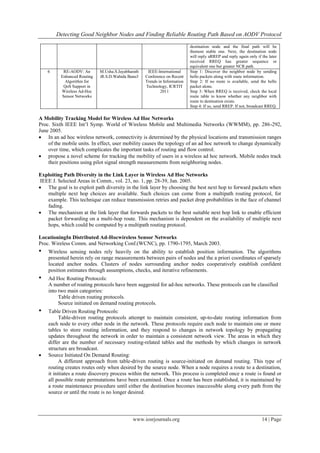 Detecting Good Neighbor Nodes and Finding Reliable Routing Path Based on AODV Protocol
www.iosrjournals.org 14 | Page
destination node and the final path will be
themost stable one. Next, the destination node
will reply aRREP and reply again only if the later
received RREQ has greater sequence or
equivalent one but greater NCR path.
6 RE-AODV: An
Enhanced Routing
Algorithm for
QoS Support in
Wireless Ad-Hoc
Sensor Networks
M.Usha.S.Jayabharath
iR.S.D.Wahida Banu3
IEEE-International
Conference on Recent
Trends in Information
Technology, ICRTIT
2011
Step 1: Discover the neighbor node by sending
hello packets along with route information.
Step 2: If no route is available, send the hello
packet alone.
Step 3: When RREQ is received, check the local
route table to know whether any neighbor with
route to destination exists.
Step 4: If so, send RREP. If not, broadcast RREQ.
A Mobility Tracking Model for Wireless Ad Hoc Networks
Proc. Sixth IEEE Int’l Symp. World of Wireless Mobile and Multimedia Networks (WWMM), pp. 286-292,
June 2005.
 In an ad hoc wireless network, connectivity is determined by the physical locations and transmission ranges
of the mobile units. In effect, user mobility causes the topology of an ad hoc network to change dynamically
over time, which complicates the important tasks of routing and flow control.
 propose a novel scheme for tracking the mobility of users in a wireless ad hoc network. Mobile nodes track
their positions using pilot signal strength measurements from neighboring nodes.
Exploiting Path Diversity in the Link Layer in Wireless Ad Hoc Networks
IEEE J. Selected Areas in Comm., vol. 23, no. 1, pp. 28-39, Jan. 2005.
 The goal is to exploit path diversity in the link layer by choosing the best next hop to forward packets when
multiple next hop choices are available. Such choices can come from a multipath routing protocol, for
example. This technique can reduce transmission retries and packet drop probabilities in the face of channel
fading.
 The mechanism at the link layer that forwards packets to the best suitable next hop link to enable efficient
packet forwarding on a multi-hop route. This mechanism is dependent on the availability of multiple next
hops, which could be computed by a multipath routing protocol.
LocationingIn Distributed Ad-Hocwireless Sensor Networks
Proc. Wireless Comm. and Networking Conf.(WCNC), pp. 1790-1795, March 2003.
• Wireless sensing nodes rely heavily on the ability to establish position information. The algorithms
presented herein rely on range measurements between pairs of nodes and the a priori coordinates of sparsely
located anchor nodes. Clusters of nodes surrounding anchor nodes cooperatively establish confident
position estimates through assumptions, checks, and iterative refinements.
• Ad Hoc Routing Protocols:
A number of routing protocols have been suggested for ad-hoc networks. These protocols can be classified
into two main categories:
Table driven routing protocols.
Source initiated on demand routing protocols.
• Table Driven Routing Protocols:
Table-driven routing protocols attempt to maintain consistent, up-to-date routing information from
each node to every other node in the network. These protocols require each node to maintain one or more
tables to store routing information, and they respond to changes in network topology by propagating
updates throughout the network in order to maintain a consistent network view. The areas in which they
differ are the number of necessary routing-related tables and the methods by which changes in network
structure are broadcast.
 Source Initiated On Demand Routing:
A different approach from table-driven routing is source-initiated on demand routing. This type of
routing creates routes only when desired by the source node. When a node requires a route to a destination,
it initiates a route discovery process within the network. This process is completed once a route is found or
all possible route permutations have been examined. Once a route has been established, it is maintained by
a route maintenance procedure until either the destination becomes inaccessible along every path from the
source or until the route is no longer desired.
 