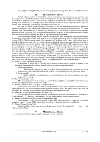 Detecting Good Neighbor Nodes and Finding Reliable Routing Path Based on AODV Protocol
www.iosrjournals.org 15 | Page
III. PROGRAMMER’S DESIGN
Initially when to start the system that time system contain two actor one is server and second is node
this are present in network. So when to start the system that time server is get started first and at the server side
to maintain all information about each node those are present in network that information is nothing but the
routing table information. In routing table to store the node information that is node IP address, sequence
number, node signal string, flow capacity, relative position of node, etc.
So when to start the system that time at server side to find out number of node those are present in
network at that time. After finding that number of node creates the topology between the nodes. To create
topology using two methods that is manually and automatically. After creating topology at server end that
topology reflect at every node side. At node end display topology on screen in that node end display the present
node and there neighbour node structure. Then to start the communication process.
In communication process initially all nodes maintain their own transmission range in this method.
Transmission range (NTr) of each node present in the network is compared with the total transmission of
network (TTrN). Then broadcast request hello message to all neighbour nodes except misbehaviour node to
identified misbehaviour node using server side information and each node routing table information. In that to
identified misbehaviour node to check the packet drop ratio(PDR) of each node if PDR is high means more than
3 then declare that node is misbehaviour node and do not consider that node in father communication. After
broadcasting hello message to receive hello message reply from neighbour nodes, It calculates time to reach the
hello message from neighbour nodes to originalAfter getting NTr it is compare with TTrN. If NTr is higher than
the TTrN, then adjust the energy of this node accordingly and calculate the signal strength. If threshold value
observed is higher then judge the relative position of node and set timer accordingly. Check the flow capacity of
particular node and in that case if packet delivery ratio (PDR) is okay then store node address in routing table
and declare that node as a good node. By figure 1 find out good neighbour node step by step. Good neighbor
node can be found out using steps shown in figure 3 The proposed system is divided into six phases:-
a) Phase A: Create Topology at server side
In this phase at server side to first find out the number of node that are present in network. After
finding the number of nodes to create network topology by using two methods that are:-
1. Using system design:-
In this method when server want to perform the communication that time server get no. of
nodes present in network and using that node randomly create topology between that present nodes.
2. Using manually:-
In this method if created topology is not in proper format so that time to give choice and create
proper format topology.
b) Phase B: Initialize the nodes
This phase initialize all node position and update data in neighbour routing table and initialize node
transmission range and network transmission range.
c) Phase C: Broadcast Hello Message to all neighbour nodes
In this phase, when source node wants to create route then source node it broadcasts hello message to
all neighbour nodes and receives reply hello message from neighbour node. But when source node send the
message at that time they only send message to normal node not misbehaviour node.
d) Phase D: Calculate Time and Compare NTr with TTrN
After getting reply hello message, calculate time and according to that time compare NTr with TTrN. If
NTr is high than TTrN decrease NTr and when NTr is less than TTrN then calculate signal strength.
e) Phase E: Calculate Signal Strength and flow capacity of Node
Using equation 1 to find out signal strength of node, judge relative position of node .If it is high then
judge flow capacity of node. If PDR (packet delivery ratio) is ok then mark that node as good node.
f) Phase F: Update Routing Table
Update neighbour node routing table according to signal strength, flow capacity of node and
relative position of node
IV. MATHEMATICAL MODEL
In proposed system Node signal strength is calculate by using equation 1,
 