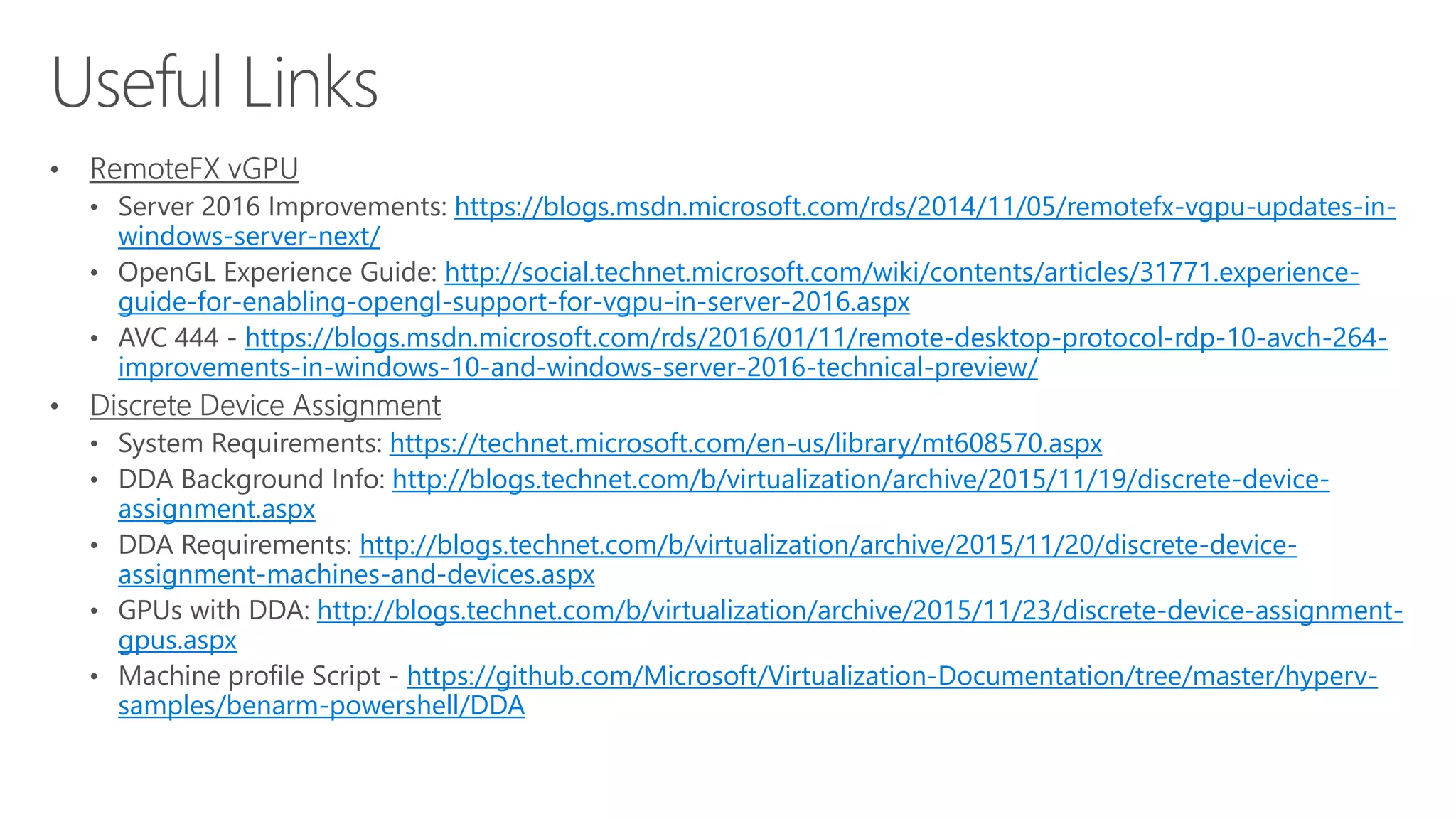 https://blogs.msdn.microsoft.com/rds/2014/11/05/remotefx-vgpu-updates-in-
windows-server-next/
http://social.technet.microsoft.com/wiki/contents/articles/31771.experience-
guide-for-enabling-opengl-support-for-vgpu-in-server-2016.aspx
https://blogs.msdn.microsoft.com/rds/2016/01/11/remote-desktop-protocol-rdp-10-avch-264-
improvements-in-windows-10-and-windows-server-2016-technical-preview/
https://technet.microsoft.com/en-us/library/mt608570.aspx
http://blogs.technet.com/b/virtualization/archive/2015/11/19/discrete-device-
assignment.aspx
http://blogs.technet.com/b/virtualization/archive/2015/11/20/discrete-device-
assignment-machines-and-devices.aspx
http://blogs.technet.com/b/virtualization/archive/2015/11/23/discrete-device-assignment-
gpus.aspx
https://github.com/Microsoft/Virtualization-Documentation/tree/master/hyperv-
samples/benarm-powershell/DDA
 