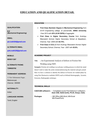 EDUCATION AND QUALIFICATION DETAIL
QUALIFICATION:
B.E
(Mechanical Engineering)
EMAIL:
gm.mathi04@gmail.com
ALTERNATE EMAIL:
gmk.mathi29@gmail.com
MOBILE:
8939311287
ALTERNATE PHONE:
7299620782
PERMANENT ADDRESS:
11 New Subramania Nagar,
Maduravoyal,
Chennai - 600095
NATIONALITY:
Indian
LANGUAGE KNOWN:
Tamil, English
EDUCATION
 First Class Bachelor Degree in Mechanical Engineering from
S.K.R Engineering college, at poonamalle, ANNA University
-Year 2013 with 83% (8.38 CGPA) of aggregate.
 First Class in Higher Secondary Course from Arulmigu
Meenakshi Amman Higher Secondary School at Alapakkam,
Chennai, Year -2009 with 83.75%.
 First Class in S.S.L.C from Arulmigu Meenakshi Amman Higher
Secondary School, Chennai, Year - 2007 with 83.6%.
ACADEMIC PROJECT
Title : An Experimental Analysis of defects in Friction Stir
Welding using NDT.
Synopsis: Friction stir welding is an advance welding process in which the metal
doesn’t melt to make the joints instead plasticizing the material and gets joined.
Here we have a solution to identify the defects in Friction stir welded plates by
using Non Destructive methods (NDT) such as Infrared thermography, Acoustic
Emission, Radiography technique.
TECHNICAL SKILLS
CAD/CAM software’s : Completed course Post Diploma in software’s
Auto CAD, Solid works, Pro-E, Ansys, Catia.
Packages : MS Office (MS-Word, MS-Excel
MS-PowerPoint)
 