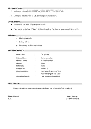INDUSTRIAL VISIT:
 Undergone training in KONE ELEVATORS INDIA PVT. LTD (1 Week)
 Undergone industrial visit to ICF, Thermal power plant Ennore.
ACHIEVEMENTS:
 Performer of the week for good quality design.
 Class Topper of the Year (1st
Rank) 2010 and One of the Top three of department (2009 – 2013).
HOBBIES:
• Playing Football.
• Riding Bikes.
• Interesting in chess and carom.
PERSONAL PROFILE:
Date of Birth : 29.Apr.1992
Father’s Name : R. Gandhimohan
Mother’s Name : G. Pushpagandhi
Gender : Male
Nationality : Indian
Passport No : L5787439
Linguistic abilities : Can speak English and Tamil
Can write English and Tamil
Number of Siblings : Two sisters and one brother.
DECLARATION:
I hereby declare that the above-mentioned details are true to the best of my knowledge.
Place: Chennai. Yours Sincerely,
Date: (G. MATHIKUMAR)
 