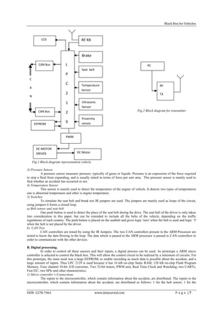 Black Box for Vehicles



            LCD                           RF RX


                                          Brake

          CAN Bus             L           Module                                             PC
                                          Seat belt
                              P
  C                                       Belt
                              C           Temperature                                                 RF
  A
                                          Sensor
                              2                                                                       TX
  N
                              1           Ultrasonic
                                          Sensor
          CAN Bus                                                                    Fig.2 Block diagram for transmitter
                              2
                                          Sensor                                     section
                                          Proximity
                              9           sensor
  B EEPROM

  U                                       SENSOR
                              PWM

  S
        DC MOTOR
        DRIVER                        DC Motor

      Fig.1 Block diagram representation vehicle.

3) Pressure Sensor
           A pressure sensor measures pressure, typically of gases or liquids. Pressure is an expression of the force required
to stop a fluid from expanding, and is usually stated in terms of force per unit area. This pressure sensor is mainly used to
find whether an accident has occurred or not.
4) Temperature Sensor
           This sensor is mainly used to detect the temperature of the engine of vehicle. It detects two types of temperatures
one is abnormal temperature and other is engine temperature.
5) Switches
           To simulate the seat belt and break test IR jumpers are used. The jumpers are mainly used as loops of the circuit,
using jumpers it forms a closed loop.
a) Belt sensor and seat belt
           One push button is used to detect the place of the seat belt during the drive. The seat belt of the driver is only taken
into consideration in this paper, but can be extended to include all the belts of the vehicle, depending on the traffic
regulations of each country. The push button is placed on the seatbelt and gives logic 'zero' when the belt is used and logic ' I'
when the belt is not placed by the driver.
b) CAN Test
           CAN controllers are tested by using the IR Jumpers. The two CAN controllers present in the ARM Processor are
tested to know the data flowing in the loop. The data which is passed to the ARM processor is passed to CAN controllers in
order to communicate with the other devices.

B. Digital processing.
          In order to control all these sensors and their inputs, a digital process can be used. As prototype a ARM micro
controller is selected to control the black box. This will allow the control circuit to be realized by a minimum of circuits. For
this prototype, the main need was a large EEPROM, to enable recording as much data is possible about the accident, and a
large amount of inputs. Thus LPC 2129 is used because it has 16 kB on-chip Static RAM, 128 kB on-chip Flash Program
Memory. Four channel 10-bit A/D converter, Two 32-bit timers, PWM unit, Real Time Clock and Watchdog, two UARTs,
Fast I2C, two SPIs and other characteristics.
1) Micro controller’s Connections
          The inputs to the microcontroller, which contain information about the accident, are distributed. The inputs to the
microcontroller, which contain information about the accident, are distributed as follows: 1 for the belt sensor, 1 for the


ISSN: 2278-7461                                     www.ijeijournal.com                                           P a g e |7
 
