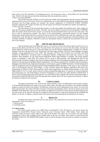 Black Box for Vehicles

brake switch, 3 for CAN controllers, 1 for temperature sensor, 1 for the pressure sensor, 1 for the GSM, 4 for the LCD data
lines. The LCD will show the user about the recorded data when the accident has occurred.
2) Micro Controller EEPROM
           The AT24C02 provides 2048 bits of serial electrically erasable and programmable read-only memory (EEPROM)
organized as256 words of 8 bits each. The device is optimized for use in many industrial and commercial applications where
low-power and low-voltage operation are essential. The memory organization of AT24C02,2K SERIAL EEPROM:
Internally organized with 32 pages of 8 bytes each, the 2K requires an 8-bit data word address for random word addressing.
3) Microcontroller’s Program
           The main function of the microcontroller program is to take input samples from different ports. These samples are
taken from the sensors installed in the vehicle. After that , each sensor sample is saved into the microcontroller’s EEPROM.
After the accident all the data from the sensors is received by the microcontroller before it goes into the sleep mode. This
data is used to analyzing the accident. The choice of the microcontroller's transmission protocol was the standard
asynchronous format using 8 data bits, no parity bit and one stop bit with a 9600 baud rate. Since the complexity is in the
interpretation of the data and not in the transmission, the need was for a format that guarantees minimum simplicity with
maximum reliability. In addition, a MAX232 is used as an intermediary station, to connect the microcontroller to the serial
port of the computer.

                                        III.     SOFTWARE RESOURCES
           After the hardware part of the Black Box system, it is now time to look at the software details and how the user is
shown the data before and after the accident. The main details of the project are to receive the data serially, intercept and
finally display the results to the user in a clear and simple way. For the software implementation, we deploy two software
packages. First one is the Keil µVision 3.0. Second one is the Flash magic simulator. The Keil µVision Debugger accurately
simulates on-chip peripherals (I²C, CAN, UART, SPI, Interrupts, I/O Ports, A/D Converter, D/A Converter, and PWM
Modules) of ARM7device. Simulation helps to understand hardware configurations and avoids time wasted on setup
problems. With simulation, we can write and test applications before target hardware is available. The system program
written in embedded C using KEIL IDE software will be stored in Microcontroller. Keil development tools for the
Microcontroller Architecture support every level of software developer from the professional applications engineer to the
student for learning about embedded software development. The industry-standard Keil C Compilers, Macro Assemblers,
Debuggers, Real-time Kernels, Single-board Computers, and Emulators support all ARM7 derivatives. The Keil Development
Tools are designed to solve the complex problems facing embedded software developers. Flash magic is used to dump the
code to microcontroller from PC. Flash Magic is a free, powerful, feature-rich Windows application that allows easy
programming of Philips FLASH Microcontrollers. Build custom applications for Philips Microcontrollers on the Flash
Magic platform! Use it to create custom end-user firmware programming applications, or generate an in-house production
line programming tool. The Flash Memory In-System Programmer is a tool that runs under Windows 95/98/NT4/2K. It
allows in-circuit programming of FLASH memories via a serial RS232 link. Computer side software called Flash Magic is
executed that accepts the Intel HEX format file generated from compiler Keil to be sent to target microcontroller. It detects
the hardware connected to the serial port.

                                           IV.           CONCLUSION
           This paper has presented a new vision for the vehicles industry, which is the Black Box system used for vehicles.
A full and detailed description was made for every part of this system. This paper has also offered a user friendly embedded
program to analyze the data of the accident. The Black Box system built can be implemented in any vehicle. As soon as the
driver runs the motor, this system will begin saving the events of the corresponding vehicle. The last are always saved in the
EEPROM of the Black Box, and in case of an accident, an additional 10 seconds of events after this accident will be saved.
The data saved can be retrieved only after the accident for privacy purposes. Using serial transmission the EEPROM and
display it to the user. In addition, a detailed report will be given to the user containing the recorded data in the memory.

                                                 V.         RESULTS
          This Black Box System Classified into two main sections. This classification can be done by the System working
functionality. These two sections are
1. Vehicle section
2. Controlling section

4.1 Vehicle Section
          The vehicle section consists of an ARM7 Micro Controller(LPC 2129), RF Receiver, and various sensors like
Temperature sensor(LM35), Pressure Sensor, Ultrasonic sensor, Proximity Sensor, GSM modem, Power supply and
LCD.The sensors are used to record values at the time of the accident. The values are very useful in the post accident
investigations. LCD is used to display all the recorded values at the time of accident. These values are retrieved from the
EEPROM of LPC2129. The SIM300 GSM module is used to send the message to the user when an accident is occurred to
the vehicle.




ISSN: 2278-7461                                   www.ijeijournal.com                                         P a g e |8
 