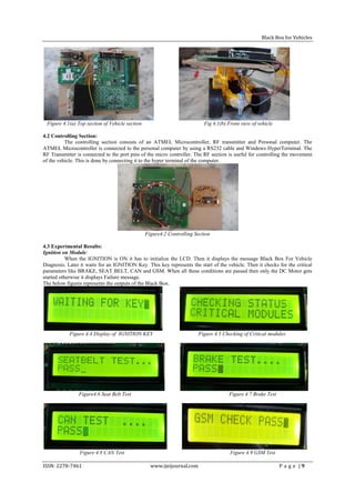 Black Box for Vehicles




 Figure 4.1(a) Top section of Vehicle section                             Fig 4.1(b) Front view of vehicle

4.2 Controlling Section:
          The controlling section consists of an ATMEL Microcontroller, RF transmitter and Personal computer. The
ATMEL Microcontroller is connected to the personal computer by using a RS232 cable and Windows HyperTerminal. The
RF Transmitter is connected to the port pins of the micro controller. The RF section is useful for controlling the movement
of the vehicle. This is done by connecting it to the hyper terminal of the computer.




                                                Figure4.2 Controlling Section

4.3 Experimental Results:
Ignition on Module:
           When the IGNITION is ON it has to initialize the LCD. Then it displays the message Black Box For Vehicle
Diagnosis. Later it waits for an IGNITION Key. This key represents the start of the vehicle. Then it checks for the critical
parameters like BRAKE, SEAT BELT, CAN and GSM. When all these conditions are passed then only the DC Motor gets
started otherwise it displays Failure message.
The below figures represents the outputs of the Black Box.




            Figure 4.4 Display of IGNITION KEY                          Figure 4.5 Checking of Critical modules




                Figure4.6 Seat Belt Test                                             Figure 4.7 Brake Test




                Figure 4.8 CAN Test                                                   Figure 4.9 GSM Test

ISSN: 2278-7461                                   www.ijeijournal.com                                        P a g e |9
 