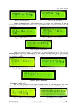 Black Box for Vehicles




             Figure 4.10 Display of Status                                            Figure 4.11 DC Motor Status

          If any of the condition fails then a message is shown on the LCD saying the status is failed and the DC motor is
never turned ON until it is rectified. This condition prevents accidents while it checks for every critical parameter at the start
of the vehicle.




             Figure 4.12 Brake Failure condition                           Figure 4.13 Seat Belt Failure condition




                                              Figure 4.14 Display of failure status

         Whenever an accident is occurred it will stop the vehicle and displays a message ACCIDENT OCCURED. The
GSM module present in the vehicle send a message to the owner saying the accident is occurred. At this point of time the
sensors will calculate the parameters and stores them into the memory. These values are retrieved later in order to determine
how the accident is occurred.




     Figure 4.15 Display of Accident Occurrence                         Figure 4.16 Vehicle Condition




                                             Figure 4.17 Display of Message Sent

 Retrieving data from EEPROM:
          After the accident is occurred then every details of sensors is calculated and stored in the memory. These values
are very useful to know how the accident is occurred. The values which are recovered are shown in the below figures.




          Figure 4.18 Data Retrieving from EEPROM                                  Figure 4.19 Pressure Sensor Value


ISSN: 2278-7461                                    www.ijeijournal.com                                            P a g e | 10
 