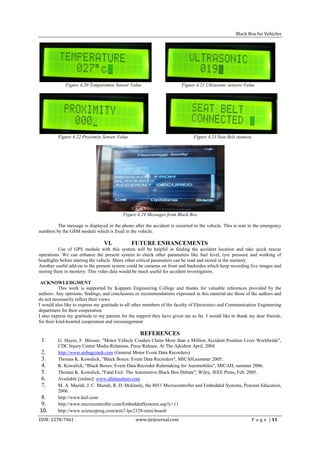 Black Box for Vehicles




             Figure 4.20 Temperature Sensor Value                       Figure 4.21 Ultrasonic sensors Value




         Figure 4.22 Proximity Sensor Value                                   Figure 4.23 Seat Belt statuses




                                          Figure 4.24 Messages from Black Box

         The message is displayed in the phone after the accident is occurred to the vehicle. This is sent to the emergency
numbers by the GSM module which is fixed in the vehicle.

                                 VI.           FUTURE ENHANCEMENTS
          Use of GPS module with this system will be helpful in finding the accident location and take quick rescue
operations. We can enhance the present system to check other parameters like fuel level, tyre pressure and working of
headlights before starting the vehicle .Many other critical parameters can be read and stored in the memory.
Another useful add-on to the present system could be cameras on front and backsides which keep recording live images and
storing them in memory. This video data would be much useful for accident investigation.

 ACKNOWLEDGMENT
           This work is supported by Kuppam Engineering College and thanks for valuable references provided by the
authors. Any opinions, findings, and conclusions or recommendations expressed in this material are those of the authors and
do not necessarily reflect their views
I would also like to express my gratitude to all other members of the faculty of Electronics and Communication Engineering
department for their cooperation.
I also express my gratitude to my parents for the support they have given me so far. I would like to thank my dear friends,
for their kind-hearted cooperation and encouragement

                                                   REFERENCES
 1.      G. Hayes, F. Blosser, "Motor Vehicle Crashes Claim More than a Million Accident Position Lives Worldwide",
         CDC Injury Center Media Relations, Press Release, At The Ajkident April, 2004.
 2.      http://www.airbagcrash.com (General Motor Event Data Recorders)
 3.      Thomas K. Kowalick, "Black Boxes: Event Data Recorders", MICAH,summer 2005.
 4.      K. Kowalick, "Black Boxes: Event Data Recorder Rulemaking for Automobiles", MICAH, summer 2006.
 5.      Thomas K. Kowalick, "Fatal Exit: The Automotive Black Box Debate", Wiley, IEEE Press, Feb. 2005.
 6.      Available [online]: www.alldatasheet.com
 7.      M. A. Mazidi, J. C. Mazidi, R. D. Mckinaly, the 8051 Microcontroller and Embedded Systems, Pearson Education,
         2006.
 8.      http://www.keil.com
 9.      http://www.microcontroller.com/EmbeddedSystems.asp?c=11
10.      http://www.scienceprog.com/arm7-lpc2129-mini-board/
ISSN: 2278-7461                                  www.ijeijournal.com                                           P a g e | 11
 