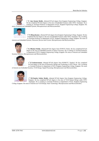 Black Box for Vehicles




                         #1 P. Ajay Kumar Reddy, obtained B.Tech degree from Kuppam Engineering College, Kuppam.
                         He has completed M.Tech degree in the area of Embedded Systems under JNTU Anantapur. He is
                         working as Assistant Professor in department of ECE, Kuppam Engineering College, Kuppam. His
areas of interests are Embedded Systems, Microprocessors and Microcontrollers.




                        #2 P. Dileep Kumar, obtained B.Tech degree from Kuppam Engineering College, Kuppam. He has
                        completed M.Tech degree in the area of Embedded Systems under JNTU Anantapur. He is working
                        as Assistant Professor in department of ECE, Kuppam Engineering College, Kuppam. His areas of
interests are Embedded Systems, Electronic Devices and Circuits, Microprocessors and Microcontrollers.




                       #3 K. Bhaskar Reddy, obtained B.Tech degree from SVPCET, Puttur. He has completed M.Tech
                       degree in the area of Embedded Systems in Sastra University. He is working as Assistant Professor
                       in department of ECE, Kuppam Engineering College, Kuppam. His areas of interests are Embedded
Systems, Robotics, Microprocessors and Microcontrollers.




                          #4 E.Venkataramana, obtained B.Tech degree from RGMCET, Nandyal. He has completed
                          M.Tech degree in the area of Electronics Design and Technology in NIT Calicut . He is working
                          as Assistant Professor in department of ECE, Kuppam Engineering College, Kuppam. His areas
of interests are Embedded Systems, VLSI Design, Signal Processing, Microprocessors and Microcontrollers.




                          #5 M.Chandra Sekhar Reddy, obtained B.Tech degree from Kuppam Engineering College,
                          Kuppam. He has completed M.Tech degree in the area of VLSI System Design under JNTU
                          Anantapur. He is working as Assistant Professor in department of ECE, Kuppam Engineering
College, Kuppam. His areas of interests are VLSI Design, Nano Technology, Microprocessors and Microcontrollers.

.




ISSN: 2278-7461                                www.ijeijournal.com                                       P a g e | 12
 