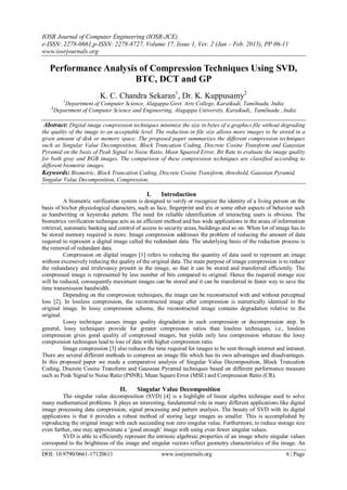 IOSR Journal of Computer Engineering (IOSR-JCE)
e-ISSN: 2278-0661,p-ISSN: 2278-8727, Volume 17, Issue 1, Ver. 2 (Jan – Feb. 2015), PP 06-11
www.iosrjournals.org
DOI: 10.9790/0661-17120611 www.iosrjournals.org 6 | Page
Performance Analysis of Compression Techniques Using SVD,
BTC, DCT and GP
K. C. Chandra Sekaran1
, Dr. K. Kuppusamy2
1
Department of Computer Science, Alagappa Govt. Arts College, Karaikudi, Tamilnadu, India
2
Department of Computer Science and Engineering, Alagappa University, Karaikudi,, Tamilnadu , India
Abstract: Digital image compression techniques minimize the size in bytes of a graphics file without degrading
the quality of the image to an acceptable level. The reduction in file size allows more images to be stored in a
given amount of disk or memory space. The proposed paper summarizes the different compression techniques
such as Singular Value Decomposition, Block Truncation Coding, Discrete Cosine Transform and Gaussian
Pyramid on the basis of Peak Signal to Noise Ratio, Mean Squared Error, Bit Rate to evaluate the image quality
for both gray and RGB images. The comparison of these compression techniques are classified according to
different biometric images.
Keywords: Biometric, Block Truncation Coding, Discrete Cosine Transform, threshold, Gaussian Pyramid,
Singular Value Decomposition, Compression.
I. Introduction
A biometric verification system is designed to verify or recognize the identity of a living person on the
basis of his/her physiological characters, such as face, fingerprint and iris or some other aspects of behavior such
as handwriting or keystroke pattern. The need for reliable identification of interacting users is obvious. The
biometrics verification technique acts as an efficient method and has wide applications in the areas of information
retrieval, automatic banking and control of access to security areas, buildings and so on. When lot of image has to
be stored memory required is more. Image compression addresses the problem of reducing the amount of data
required to represent a digital image called the redundant data. The underlying basis of the reduction process is
the removal of redundant data.
Compression on digital images [1] refers to reducing the quantity of data used to represent an image
without excessively reducing the quality of the original data. The main purpose of image compression is to reduce
the redundancy and irrelevancy present in the image, so that it can be stored and transferred efficiently. The
compressed image is represented by less number of bits compared to original. Hence the required storage size
will be reduced, consequently maximum images can be stored and it can be transferred in faster way to save the
time transmission bandwidth.
Depending on the compression techniques, the image can be reconstructed with and without perceptual
loss [2]. In lossless compression, the reconstructed image after compression is numerically identical to the
original image. In lossy compression scheme, the reconstructed image contains degradation relative to the
original.
Lossy technique causes image quality degradation in each compression or decompression step. In
general, lossy techniques provide for greater compression ratios than lossless techniques, i.e., lossless
compression gives good quality of compressed images, but yields only less compression whereas the lossy
compression techniques lead to loss of data with higher compression ratio.
Image compression [3] also reduces the time required for images to be sent through internet and intranet.
There are several different methods to compress an image file which has its own advantages and disadvantages.
In this proposed paper we made a comparative analysis of Singular Value Decomposition, Block Truncation
Coding, Discrete Cosine Transform and Gaussian Pyramid techniques based on different performance measure
such as Peak Signal to Noise Ratio (PSNR), Mean Square Error (MSE) and Compression Ratio (CR).
II. Singular Value Decomposition
The singular value decomposition (SVD) [4] is a highlight of linear algebra technique used to solve
many mathematical problems. It plays an interesting, fundamental role in many different applications like digital
image processing data compression, signal processing and pattern analysis. The beauty of SVD with its digital
applications is that it provides a robust method of storing large images as smaller. This is accomplished by
reproducing the original image with each succeeding non zero singular value. Furthermore, to reduce storage size
even further, one may approximate a „good enough‟ image with using even fewer singular values.
SVD is able to efficiently represent the intrinsic algebraic properties of an image where singular values
correspond to the brightness of the image and singular vectors reflect geometry characteristics of the image. An
 