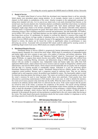 Providing the security against the DDOS attack in Mobile Ad hoc Networks
DOI: 10.9790/0661-17130508 www.iosrjournals.org 7 | Page
3. Denial of Service
The attack called Denial of service (DoS) has developed most important threat to ad hoc networks.
Initial attacks were procedural games among attackers. As an example, attacker wants to control the IRC
channel via DoS attacks in contradiction of the owner. Attacker recognize in the underground communal via
taking down standard web sites. As it is easy-to-use attack tools, it can easily download from Internet, so the
normal users may become attackers also. Sometime attackers coordinately stated their observations via initiation
attacks against administrations whose rules they disagreed with. Such attacks performed illegal actions.
Enterprises might usage attacks to hit off their contenders in market. The attacker vulnerable online industries
with DoS attack. It requested payments for guard. DoS attack which is known to Internet conquer objective by
exhausting resources, that is anything connected to network and performance, like link bandwidth, TCP buffers,
service buffer, CPU cycles, etc. Individual attackers can also exploit vulnerability, break into target servers, and
then bring down services. It‟s problematic for attacker to overload the objective‟s resources from single PC;
recent attacks were thrown via huge number of attacking hosts over Internet. Such attacks called distributed
denial of service (DDoS) attacks. In such attacks, because of the aggregation of attacked traffic can tremendous
likened to victims, the attacks can be forced the victims to significantly reduce its performance or stops
delivering any service. Associated with conventional DoS attack could be addressed by securing systems or
prohibiting illegal remote local access, DDoS attacks are complex and hard to avoid.
4. Distributed Denial of Service
Distributed Denial of Service (DDoS) is progressively Internet phenomenon and is accomplished of
silencing speech, frequently for a interval but rarely longer. DDoS attack in contradiction of independent media
and human rights sites have common in past years, even outdoor of elections, and military operations. With
latest highly DDoS attacks on Wikileaks, and “Operation Payback” attack by “Anonymous” sites apparent to
oppose Wikileaks, we suppose these attacks become more public. Media and human rights sites suffered from
types of attacks, containing filtering, intrusions, and defacements along to DDoS attacks, and such attacks
interact with one another in composite ways. Independent media and human rights sites suffer from both
application DDoS attacks, which exhaust local server resources and can usually be mitigated by a skilled system
administrator; and network DDoS attacks, which exhaust network bandwidth and can usually only be mitigated
with the help of a hosting provider at considerable expense. Push-back is a tool for protecting against
Distributed Denial-of-Service (DDoS) attacks. Distributed Denial-of-Service (DDoS) attacks are treated a
congestion control problem. Because such a congestion caused by malicious hosts. They are not obeying
outdated end to end congestion control, the problem must handled by routers. The functionality added to router
for detection drop data packets that belong to attack. The routers are notified to drop such packets in order that
the router‟s resources be used to route legitimate traffic hence term push-back. Client puzzles have been
advocated as a promising countermeasure to DoS attacks in the recent years. In order to identify the attackers,
the victim server issues a puzzle to the client that sent the traffic. When the client is able to solve the puzzle, it is
assumed to be authentic and the traffic from it is allowed into the server. If the victim suspects that the puzzles
are solved by most of the clients, it increases the complexity of the puzzles. This puzzle solving technique
allows the traversal of the attack traffic throughout the intermediate routers before reaching the destination. In
order to attain the advantages of both push-back and puzzle solving techniques, a hybrid scheme called Router
based push-back technique, which involves both the techniques to solve the problem of DDoS attacks is
proposed. In this proposal, the puzzle solving mechanism is pushed back to the core routers rather than having at
the victim. The router based client puzzle mechanism checks the host system whether it is legitimate or not by
providing a puzzle to be solved by the suspected host.
IV. IDS Intrusion Detection Case
We will measure throughput provide to genuine users and to attacker when consuming algorithms.
Distributed denial of service attack scenario
 