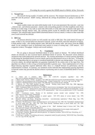 Providing the security against the DDOS attack in Mobile Ad hoc Networks
DOI: 10.9790/0661-17130508 www.iosrjournals.org 8 | Page
1. Normal Case
The network having number of senders and the receivers. The transport layered mechanisms as TCP
and UDP with the protocol AODV routing. Afterward the settings all parameters are going to calculate the
results.
2. Attack Case
Attack module creates one node called attacker node. It sets some parameters like scan port , scan time
, infection rate , and infection parameter , attacker node send probing packet to all other neighbour node whose
belongs to in radio range, if any node as week node with nearby or in the radio ange on attacker node agree with
communication through attacker node. The searching packet accept by attacked node and pollute through
contagion. This infected nodes launch DDOS (distributed denial of service) attacks. It infects to other nodes that
cases overall network has infected.
3. IDS Case
In intrusion detection system we will consider one node as IDS node. This node lookout all range of
nodes. If there is any unusual behaviour detected to network, system will firstly check the indications of attacks.
It finds attacker nodes , after finding attacker node, IDS block the attacker node and remove from the DDOS
attack. In our simulation result we performed some analysis in terms of routing load , UDP analysis , TCP
congestion window, Throughput Analysis and overall summery.
V. Conclusion
We are going to discussed distributed denial of service attack on Internet. We defined distributed
attacks are directed, we also reviewed known distributed denial of services. We discussed various defenses
mechanism that could employed by network and host. We examine performance of various queuing algorithms
in alleviating the distributed denial of service attacks and in providing desired service to the users. It found the
majority of algorithms that we are going to considered bandwidth to genuine user during attacks. Even in denial
of service attacks, the defined algorithm can guarantee bandwidth for the certain class of the input flow, The
algorithm was effective in the as long as limited bandwidth to genuine users. Since implementation of a Class
Based Queuing algorithm required additional effort, there is a tradeoff between its performance and the
implementation overhead. In summary, our simulation results indicated that implementing queuing algorithms
in network routers may provide the desired solution in protecting users in cases of distributed denial of service
attacks.
References
[1]. C. Adams and J. Gilchrist, “RFC 2612: The CAST-256 encryption algorithm,” June 1999,
http://www.cis.ohiostate.edu/htbin/rfc/rfc2612.html.
[2]. J. Barlow and W. Thrower, “TFN2K – an analysis,” Feb. 2000, http://packetstorm.securify.com/distributed/TFN2k_ Analysis.htm.
[3]. S. Bellovin, “Security problems in the TCP/IP protocol suite,” Comput. Commun. Rev., vol. 19, no. 2, pp. 32-48, Apr. 1989.
[4]. S. Bellovin, “Distributed denial of service attacks,” Feb. 2000, http://www.research.att.com/~smb/talks.
[5]. S. Bellovin, Ed., “The ICMP traceback message,” Network Working Group Internet Draft, Mar. 2000, http://www.
research.att.com/~smb/papers/draft-bellovin-itrace-00.txt.
[6]. CERT Coordination Center, Cert Advisories: “CA-2000-01 denial-of-service developments,” http://www.cert.org/advisories/ CA-
2000-01.html; “CA-99-17 denial-of-service tools,” http://www.cert.org/advisories/CA-99-17-denial-of-servicetools.html; “CA-98-
13-tcp-denial-of-service: vulnerability in certain TCP/IP implementations,” http://www.cert.org/advisories/ CA-98-13-tcp-denial-
of-service.html.
[7]. CERT Coordination Center, “Results of the distributed systems intruder tools workshop,” Nov. 1999,
http://www.cert.org/reports/dsit_workshop.pdf.
[8]. Cisco Systems, Inc., “Defining strategies to protect against TCP SYN denial of service attacks,” July 1999,
http://www.cisco.com/warp/public/707/4.html.
[9]. Daemon9, Infinity, and Route, “IP-spoofing demystified: trust-relationship exploitation,” Phrack Mag., June 1996,
http://www.fc.net/phrack/files/p48/p48-14.html.
[10]. D. Dittrich, “The DoS project's „Trinoo‟ distributed denial of service attack tool,” Oct. 1999; “The „Stacheldraht‟ distributed denial
of service attack tool,” Dec. 1999; “The „Tribe Flood Network‟ distributed denial of service attack tool,” Oct. 1999,
http://www.washington.edu/People/dad.
[11]. D. Dittrich, S. Dietrich, and N. Long, “An analysis of the „Shaft‟ distributed denial of device tool,” Mar. 2000,
http://netsec.gsfc.nasa.gov/~spock/shaft_analysis.txt.
[12]. [12] P. Ferguson and D. Senie, “RFC 2267: Network ingress filtering: defeating denial of service attacks which employ IP
source address spoofing,” Jan. 1998, http://info.internet.isi.edu/innotes/rfc/files/rfc2267.txt.
[13]. S. Floyd and V. Jacobson, “Random early detection gateways for congestion avoidance,” IEEE/ACM Trans. Networking, vol. 1
no. 4, pp. 397-413, Aug. 1993.
[14]. S. Floyd and V. Jacobson, “Link-sharing and resource management models for packet networks,” IEEE/ACM Trans. Networking,
vol. 3 no. 4, pp. 365-386, Aug. 1995.
 