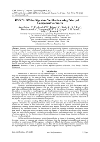 IOSR Journal of Computer Engineering (IOSR-JCE)
e-ISSN: 2278-0661,p-ISSN: 2278-8727, Volume 17, Issue 1,Ver. V (Jan – Feb. 2015), PP 08-23
www.iosrjournals.org
OSPCV: Off-line Signature Verification using Principal
Component Variances
Arunalatha J S1
, Prashanth C R2
, Tejaswi V3
, Shaila K1
, K B Raja1
,
Dinesh Anvekar4
, Venugopal K R1
, S S Iyengar5
, L M Patnaik6
,
Arun C7
, Pawan K S8
1
University Visvesvaraya College of Engineering, Bangalore University, Bangalore, India
2
Dr. Ambedkar Institute of Technology, Bangalore, India
3
National Institute of Technology, Surathkal, Karnataka, India
4
Nitte Meenakshi Institute of Technology, Bangalore, India
5
Florida International University, Miami, Florida, USA
6
Indian Institute of Science, Bangalore, India
Abstract: Signature verification system is always the most sought after biometric verification system. Being a
behavioral biometric feature which can always be imitated, the researcher faces a challenge in designing such a
system, which has to counter intrapersonal and interpersonal variations. The paper presents a comprehensive
way of off-line signature verification based on two features namely, the pixel density and the centre of gravity
distance. The data processing consists of two parallel processes namely Signature training and Test signature
analysis. Signature training involves extraction of features from the samples of database and Test signature
analysis involves extraction of features from test signature and it’s comparison with those of trained values from
database. The features are analyzed using Principal Component Analysis (PCA). The proposed work provides a
feasible result and a notable improvement over the existing systems.
Keywords: Biometrics, Centre of gravity distance, Off-line signature verification, Pixel density, Principal
Component.
I. Introduction
Identification of individuals is a very important aspect of security. The identification techniques opted
may vary according to conveniences and requirements. The identification may be carried out by identity cards,
pin codes, smart cards etc., but these are easily misused. A better way of individual identification is on a
biological scale which is biometric verification. The biometric verification involves identification of individuals
based on physiological and behavioral features. The physiological features include iris, face, finger print, DNA
etc., and the behavioral features include voice, signature, gait which are unique to a person.
Signatures have been a primary method of identification of a person in all fields for purposes such as
credit cards, contract agreements, cheques, wills, and other important documents. Thus a signature is widely
used behavioral biometric for identifying a person. In day to day life millions of signatures need to be verified;
this tends to be impossible by visual inspection and therefore an automated system is necessary for determining
the authenticity of the signature. Several decades have witnessed intense research in the field of signature
verification, especially in the Off-line signature verification. Signature verification is a process of discriminating
between genuine and forged set of handwritten signatures and it is a difficult task as the signatures are a result of
the physical and psychological status of an individual process.
Several techniques including different features of signature have been developed for the purpose of
signature verification. The signature verification can be of two main types, the on-line or dynamic verification
system and the off-line or static verification system. The main steps of signature verification system are
preprocessing, thinning, feature extraction, and verification. Feature selection and extraction are fundamental
processes in any verification system. The features used in the off-line signature verification are signature image
area, length to width ratio, geometric centers, angle and distance of a pixel from a reference point, signature
height and width. On-line signature verification system has features such as pen pressure, tilt, velocity, number
of strokes required etc. The feature sets provide an ambiguous performance; hence signature verification has
become a challenging task.
Off-line verification of signatures is done by considering an image of the signature which is obtained
by using a scanner or a camera and extracting its features. Since the signature is scanned from a paper, it is
considered as a static image. Off-line signature verification is difficult due to limited amount of features which
can be extracted and the absence of dynamic features. Thus Off-line global and local features are extracted from
the original signature and fed into the system and are later compared with test signatures using various
DOI: 10.9790/0661-17150823 www.iosrjournals.org 8 | Page
 
