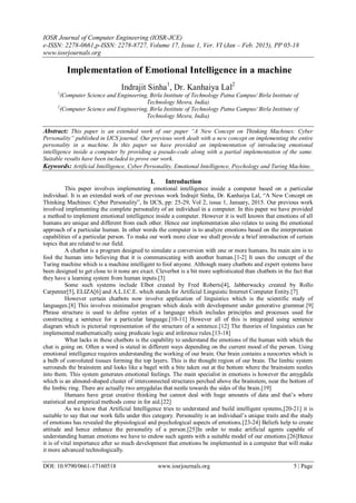 IOSR Journal of Computer Engineering (IOSR-JCE)
e-ISSN: 2278-0661,p-ISSN: 2278-8727, Volume 17, Issue 1, Ver. VI (Jan – Feb. 2015), PP 05-18
www.iosrjournals.org
DOI: 10.9790/0661-17160518 www.iosrjournals.org 5 | Page
Implementation of Emotional Intelligence in a machine
Indrajit Sinha1
, Dr. Kanhaiya Lal2
1
(Computer Science and Engineering, Birla Institute of Technology Patna Campus/ Birla Institute of
Technology Mesra, India)
2
(Computer Science and Engineering, Birla Institute of Technology Patna Campus/ Birla Institute of
Technology Mesra, India)
Abstract: This paper is an extended work of our paper “A New Concept on Thinking Machines: Cyber
Personality” published in IJCS journal. Our previous work dealt with a new concept on implementing the entire
personality in a machine. In this paper we have provided an implementation of introducing emotional
intelligence inside a computer by providing a pseudo-code along with a partial implementation of the same.
Suitable results have been included to prove our work.
Keywords: Artificial Intelligence, Cyber Personality, Emotional Intelligence, Psychology and Turing Machine.
I. Introduction
This paper involves implementing emotional intelligence inside a computer based on a particular
individual. It is an extended work of our previous work Indrajit Sinha, Dr. Kanhaiya Lal, “A New Concept on
Thinking Machines: Cyber Personality”, In IJCS, pp: 25-29, Vol 2, issue 1, January, 2015. Our previous work
involved implementing the complete personality of an individual in a computer. In this paper we have provided
a method to implement emotional intelligence inside a computer. However it is well known that emotions of all
humans are unique and different from each other. Hence our implementation also relates to using the emotional
approach of a particular human. In other words the computer is to analyze emotions based on the interpretation
capabilities of a particular person. To make our work more clear we shall provide a brief introduction of certain
topics that are related to our field.
A chatbot is a program designed to simulate a conversion with one or more humans. Its main aim is to
fool the human into believing that it is communicating with another human.[1-2] It uses the concept of the
Turing machine which is a machine intelligent to fool anyone. Although many chatbots and expert systems have
been designed to get close to it none are exact. Cleverbot is a bit more sophisticated than chatbots in the fact that
they have a learning system from human inputs.[3]
Some such systems include Elbot created by Fred Roberts[4], Jabberwacky created by Rollo
Carpenter[5], ELIZA[6] and A.L.I.C.E. which stands for Artificial Linguistic Internet Computer Entity.[7]
However certain chatbots now involve application of linguistics which is the scientific study of
languages.[8] This involves minimalist program which deals with development under generative grammar.[9]
Phrase structure is used to define syntax of a language which includes principles and processes used for
constructing a sentence for a particular language.[10-11] However all of this is integrated using sentence
diagram which is pictorial representation of the structure of a sentence.[12] The theories of linguistics can be
implemented mathematically using predicate logic and inference rules.[13-18]
What lacks in these chatbots is the capability to understand the emotions of the human with which the
chat is going on. Often a word is stated in different ways depending on the current mood of the person. Using
emotional intelligence requires understanding the working of our brain. Our brain contains a neocortex which is
a bulb of convoluted tissues forming the top layers. This is the thought region of our brain. The limbic system
surrounds the brainstem and looks like a bagel with a bite taken out at the bottom where the brainstem nestles
into them. This system generates emotional feelings. The main specialist in emotions is however the amygdala
which is an almond-shaped cluster of interconnected structures perched above the brainstem, near the bottom of
the limbic ring. There are actually two amygdalas that nestle towards the sides of the brain.[19]
Humans have great creative thinking but cannot deal with huge amounts of data and that‟s where
statistical and empirical methods come in for aid.[22]
As we know that Artificial Intelligence tries to understand and build intelligent systems,[20-21] it is
suitable to say that our work falls under this category. Personality is an individual‟s unique traits and the study
of emotions has revealed the physiological and psychological aspects of emotions.[23-24] Beliefs help to create
attitude and hence enhance the personality of a person.[25]In order to make artificial agents capable of
understanding human emotions we have to endow such agents with a suitable model of our emotions.[26]Hence
it is of vital importance after so much development that emotions be implemented in a computer that will make
it more advanced technologically.
 